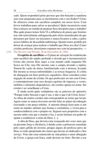 38                    Conselhos sobre Mordomia

     cado. Quem responderá pelas pessoas que têm baixado à sepultura
     sem estar preparadas para se encontrarem com o seu Senhor? Cristo
     Se ofereceu como um sacrifício completo em nosso favor. Com
     fervor trabalhou para salvar os pecadores! Quão incansáveis eram
     Seus esforços no sentido de preparar Seus discípulos para o trabalho!
     Mas quão pouco temos feito! E a inﬂuência do pouco que ﬁzemos
     tem sido terrivelmente enfraquecida pelo efeito neutralizador do que
     deixamos por fazer, ou iniciamos e nunca levamos a cabo, e pelos
     nossos hábitos de descuidada indiferença. Quanto temos perdido por
     deixar de avançar para realizar o trabalho que Deus nos deu! Como
     cristãos professos, deveríamos espantar-nos com tal perspectiva. —
[34] The Review and Herald, 30 de Dezembro de 1902.
         O espírito de sacrifício — O plano de salvação foi estabelecido
     num sacrifício tão amplo, profundo e elevado que é incomensurável.
     Cristo não enviou Seus anjos a este mundo caído enquanto Ele
     ﬁcava no Céu; mas Ele mesmo saiu a campo, levando a injúria.
     Tornou-Se varão de dores, familiarizado com a tristeza; levando
     Ele mesmo as nossas enfermidades e as nossas fraquezas. E a falta
     de abnegação em Seus professos seguidores, Deus considera como
     negação do nome de cristão. Os que professam ser um com Cristo,
     e contemporizam com seus desejos egoístas de riquezas, e vestes,
     mobílias e alimentos dispendiosos, são cristãos apenas no nome. Ser
     cristão é ser semelhante a Cristo.
         E ainda assim quão verdadeiras são as palavras do apóstolo:
     “Porque todos buscam o que é seu, e não o que é de Cristo Jesus.”
     As obras de muitos cristãos não correspondem ao nome que levam.
     Agem como se nunca tivessem ouvido falar no plano da redenção
     executado a um preço inﬁnito. A maioria almeja fazer para si um
     nome no mundo; adotam suas formas e cerimônias, e vivem para a
     condescendência com o próprio eu. Seguem seus propósitos com o
     mesmo ardor com que o mundo o faz, e assim limitam seu poder de
     ajudar a estabelecer o reino de Deus. [...]
         A obra de Deus, que deveria estar avançando dez vezes mais que
     na presente força e eﬁciência, é detida como a primavera retardada
     pelo sopro gélido do inverno, porque alguns do professo povo de
     Deus se estão apropriando dos meios que devem ser dedicados a Seu
     serviço. Visto não estar entretecido na vida prática o amor abnegado
     de Cristo, a igreja está fraca, onde deveria ser forte. Devido a seu
 