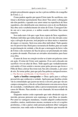Apelo a maior fervor                    39

próprio procedimento apagou sua luz e privou milhões do evangelho
de Cristo. [...]
    Como podem aqueles por quem Cristo tanto Se sacriﬁcou, con-
tinuar a desfrutar egoistamente Seus dons? Seu amor e abnegação
não têm paralelo; e quando esse amor entrar na experiência de Seus
seguidores, eles identiﬁcarão seus interesses com os de seu Redentor.
Sua obra será o estabelecimento do reino de Cristo. Consagrar-Lhe-
ão seu ser e suas posses, e a ambos usarão conforme Sua causa
requeira.
    Isso nada mais é do que o que Jesus espera de Seus seguidores.
Nenhum indivíduo que tenha diante de si um alvo tão elevado como
seja a salvação de pessoas, terá prejuízo ao idear meios e maneiras
de negar a si mesmo. Será essa uma obra individual. Tudo quanto
nos for possível dar, ﬂuirá para a tesouraria do Senhor, para ser usado
na proclamação da verdade, a ﬁm de que a mensagem da breve volta
de Cristo e dos reclamos de Sua lei possa ser proclamada em todas
as partes do mundo. Precisam ser enviados missionários para fazer
essa obra.
    O amor de Jesus no coração revelar-se-á tanto em palavras como
em ação. O reino de Cristo será supremo. O eu será colocado em
sacrifício vivo no altar de Deus. Todo aquele que verdadeiramente
está unido a Cristo sentirá o mesmo amor pelas pessoas que levou o
Filho de Deus a deixar Seu trono real, Seu alto comando, e, por amor [35]
de nós, Se tornar pobre, para que pela Sua pobreza enriquecêssemos.
— The Review and Herald, 13 de Outubro de 1896.
    Apelo a famílias consagradas — Deus apela para o esforço
pessoal dos que conhecem a verdade. Apela para que famílias cristãs
vão às comunidades que jazem nas trevas e em erro, para que vão aos
campos estrangeiros, a ﬁm de se familiarizarem com uma nova classe
de sociedade, e trabalharem sábia e perseverantemente em prol da
causa do Mestre. Para atender a esse chamado, há necessidade de
abnegação.
    Enquanto muitos estão esperando que todo obstáculo seja re-
movido, pessoas perecem sem esperança e sem Deus no mundo.
Por amor às vantagens mundanas, visando adquirir conhecimento
cientíﬁco, muitos, muitíssimos mesmo, aventurar-se-ão a ir a regiões
pestilentas, e irão a países onde pensam poderem obter vantagens
comerciais; mas onde estão os homens e mulheres que trocarão de
 