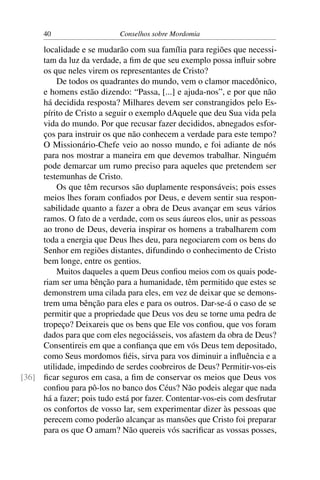 40                    Conselhos sobre Mordomia

     localidade e se mudarão com sua família para regiões que necessi-
     tam da luz da verdade, a ﬁm de que seu exemplo possa inﬂuir sobre
     os que neles virem os representantes de Cristo?
          De todos os quadrantes do mundo, vem o clamor macedônico,
     e homens estão dizendo: “Passa, [...] e ajuda-nos”, e por que não
     há decidida resposta? Milhares devem ser constrangidos pelo Es-
     pírito de Cristo a seguir o exemplo dAquele que deu Sua vida pela
     vida do mundo. Por que recusar fazer decididos, abnegados esfor-
     ços para instruir os que não conhecem a verdade para este tempo?
     O Missionário-Chefe veio ao nosso mundo, e foi adiante de nós
     para nos mostrar a maneira em que devemos trabalhar. Ninguém
     pode demarcar um rumo preciso para aqueles que pretendem ser
     testemunhas de Cristo.
          Os que têm recursos são duplamente responsáveis; pois esses
     meios lhes foram conﬁados por Deus, e devem sentir sua respon-
     sabilidade quanto a fazer a obra de Deus avançar em seus vários
     ramos. O fato de a verdade, com os seus áureos elos, unir as pessoas
     ao trono de Deus, deveria inspirar os homens a trabalharem com
     toda a energia que Deus lhes deu, para negociarem com os bens do
     Senhor em regiões distantes, difundindo o conhecimento de Cristo
     bem longe, entre os gentios.
          Muitos daqueles a quem Deus conﬁou meios com os quais pode-
     riam ser uma bênção para a humanidade, têm permitido que estes se
     demonstrem uma cilada para eles, em vez de deixar que se demons-
     trem uma bênção para eles e para os outros. Dar-se-á o caso de se
     permitir que a propriedade que Deus vos deu se torne uma pedra de
     tropeço? Deixareis que os bens que Ele vos conﬁou, que vos foram
     dados para que com eles negociásseis, vos afastem da obra de Deus?
     Consentireis em que a conﬁança que em vós Deus tem depositado,
     como Seus mordomos ﬁéis, sirva para vos diminuir a inﬂuência e a
     utilidade, impedindo de serdes coobreiros de Deus? Permitir-vos-eis
[36] ﬁcar seguros em casa, a ﬁm de conservar os meios que Deus vos
     conﬁou para pô-los no banco dos Céus? Não podeis alegar que nada
     há a fazer; pois tudo está por fazer. Contentar-vos-eis com desfrutar
     os confortos de vosso lar, sem experimentar dizer às pessoas que
     perecem como poderão alcançar as mansões que Cristo foi preparar
     para os que O amam? Não quereis vós sacriﬁcar as vossas posses,
 