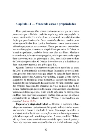 Capítulo 11 — Vendendo casas e propriedades

    Deus pede aos que têm posses em terras e casas, que as vendam
para empregar o dinheiro onde for suprir a grande necessidade no
campo missionário. Havendo eles experimentado a verdadeira satis-
fação que provém de assim fazer, manterão aberto o conduto, e os
meios que o Senhor lhes conﬁou ﬂuirão sem cessar para o tesouro,
a ﬁm de que pessoas se convertam. Esses, por sua vez, exercerão a
mesma abnegação, economia e simplicidade por amor de Cristo, de
maneira a poderem, também, levar suas ofertas a Deus. Mediante
esses talentos, sabiamente empregados, outras pessoas ainda se po-
dem converter; e assim prossegue a obra, mostrando que os dons
de Deus são apreciados. O Doador é reconhecido, e a ﬁdelidade de
Seus mordomos redunda em glória para Ele.
    Quando fazemos esses fervorosos apelos em benefício da causa
de Deus, e apresentamos as necessidades ﬁnanceiras de nossas mis-
sões, pessoas conscienciosas que crêem na verdade ﬁcam profun-
damente comovidas. Como a viúva pobre, a quem Cristo louvou,
a qual pôs no tesouro as duas moedinhas, dão de sua pobreza, ao
máximo de sua capacidade. Essas pessoas privam-se muitas vezes
das próprias necessidades aparentes da vida; ao passo que há ho-
mens e mulheres que, possuindo casas e terras, apegam-se ao tesouro
terreno com tenaz egoísmo, e não têm fé suﬁciente na mensagem e
em Deus para empregar seus meios em Sua obra. A estes se aplicam
especialmente as palavras de Cristo: “Vendei o que tendes, e dai
esmolas”. Lucas 12:33.
    Esperar orientação individual — Homens e mulheres pobres
há que me escrevem pedindo conselho quanto a deverem eles vender
sua morada e darem o resultado à causa. Dizem que os apelos no
sentido de meios lhes tocam o coração, e querem fazer alguma coisa
pelo Mestre que tudo tem feito por eles. A esses, eu diria: “Talvez
não seja dever vosso venderdes vossa casinha agora; buscai, porém, a
Deus, vós mesmos; certamente o Senhor vos ouvirá a sincera oração

                                42
 