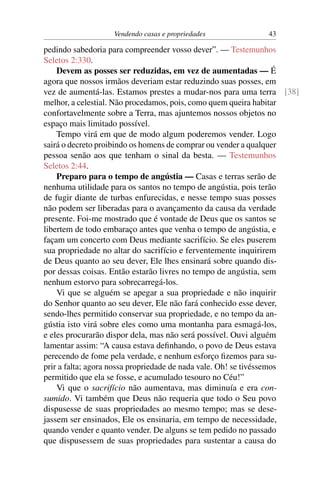 Vendendo casas e propriedades            43

pedindo sabedoria para compreender vosso dever”. — Testemunhos
Seletos 2:330.
    Devem as posses ser reduzidas, em vez de aumentadas — É
agora que nossos irmãos deveriam estar reduzindo suas posses, em
vez de aumentá-las. Estamos prestes a mudar-nos para uma terra [38]
melhor, a celestial. Não procedamos, pois, como quem queira habitar
confortavelmente sobre a Terra, mas ajuntemos nossos objetos no
espaço mais limitado possível.
    Tempo virá em que de modo algum poderemos vender. Logo
sairá o decreto proibindo os homens de comprar ou vender a qualquer
pessoa senão aos que tenham o sinal da besta. — Testemunhos
Seletos 2:44.
    Preparo para o tempo de angústia — Casas e terras serão de
nenhuma utilidade para os santos no tempo de angústia, pois terão
de fugir diante de turbas enfurecidas, e nesse tempo suas posses
não podem ser liberadas para o avançamento da causa da verdade
presente. Foi-me mostrado que é vontade de Deus que os santos se
libertem de todo embaraço antes que venha o tempo de angústia, e
façam um concerto com Deus mediante sacrifício. Se eles puserem
sua propriedade no altar do sacrifício e ferventemente inquirirem
de Deus quanto ao seu dever, Ele lhes ensinará sobre quando dis-
por dessas coisas. Então estarão livres no tempo de angústia, sem
nenhum estorvo para sobrecarregá-los.
    Vi que se alguém se apegar a sua propriedade e não inquirir
do Senhor quanto ao seu dever, Ele não fará conhecido esse dever,
sendo-lhes permitido conservar sua propriedade, e no tempo da an-
gústia isto virá sobre eles como uma montanha para esmagá-los,
e eles procurarão dispor dela, mas não será possível. Ouvi alguém
lamentar assim: “A causa estava deﬁnhando, o povo de Deus estava
perecendo de fome pela verdade, e nenhum esforço ﬁzemos para su-
prir a falta; agora nossa propriedade de nada vale. Oh! se tivéssemos
permitido que ela se fosse, e acumulado tesouro no Céu!”
    Vi que o sacrifício não aumentava, mas diminuía e era con-
sumido. Vi também que Deus não requeria que todo o Seu povo
dispusesse de suas propriedades ao mesmo tempo; mas se dese-
jassem ser ensinados, Ele os ensinaria, em tempo de necessidade,
quando vender e quanto vender. De alguns se tem pedido no passado
que dispusessem de suas propriedades para sustentar a causa do
 