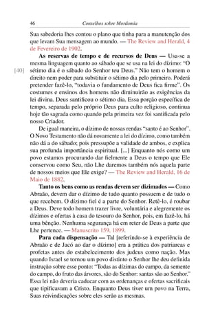 46                    Conselhos sobre Mordomia

     Sua sabedoria lhes contou o plano que tinha para a manutenção dos
     que levam Sua mensagem ao mundo. — The Review and Herald, 4
     de Fevereiro de 1902.
         As reservas de tempo e de recursos de Deus — Usa-se a
     mesma linguagem quanto ao sábado que se usa na lei do dízimo: “O
[40] sétimo dia é o sábado do Senhor teu Deus.” Não tem o homem o
     direito nem poder para substituir o sétimo dia pelo primeiro. Poderá
     pretender fazê-lo, “todavia o fundamento de Deus ﬁca ﬁrme”. Os
     costumes e ensinos dos homens não diminuirão as exigências da
     lei divina. Deus santiﬁcou o sétimo dia. Essa porção especíﬁca de
     tempo, separada pelo próprio Deus para culto religioso, continua
     hoje tão sagrada como quando pela primeira vez foi santiﬁcada pelo
     nosso Criador.
         De igual maneira, o dízimo de nossas rendas “santo é ao Senhor”.
     O Novo Testamento não dá novamente a lei do dízimo, como também
     não dá a do sábado; pois pressupõe a validade de ambos, e explica
     sua profunda importância espiritual. [...] Enquanto nós como um
     povo estamos procurando dar ﬁelmente a Deus o tempo que Ele
     conservou como Seu, não Lhe daremos também nós aquela parte
     de nossos meios que Ele exige? — The Review and Herald, 16 de
     Maio de 1882.
         Tanto os bens como as rendas devem ser dizimados — Como
     Abraão, devem dar o dízimo de tudo quanto possuem e de tudo o
     que recebem. O dízimo ﬁel é a parte do Senhor. Retê-lo, é roubar
     a Deus. Deve todo homem trazer livre, voluntária e alegremente os
     dízimos e ofertas à casa do tesouro do Senhor, pois, em fazê-lo, há
     uma bênção. Nenhuma segurança há em reter de Deus a parte que
     Lhe pertence. — Manuscrito 159, 1899.
         Para cada dispensação — Tal [referindo-se à experiência de
     Abraão e de Jacó ao dar o dízimo] era a prática dos patriarcas e
     profetas antes do estabelecimento dos judeus como nação. Mas
     quando Israel se tornou um povo distinto o Senhor lhe deu deﬁnida
     instrução sobre esse ponto: “Todas as dízimas do campo, da semente
     do campo, do fruto das árvores, são do Senhor: santas são ao Senhor.”
     Essa lei não deveria caducar com as ordenanças e ofertas sacriﬁcais
     que tipiﬁcavam a Cristo. Enquanto Deus tiver um povo na Terra,
     Suas reivindicações sobre eles serão as mesmas.
 