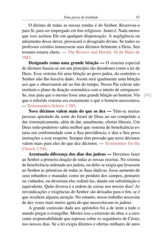 Uma prova de lealdade                47

    O dízimo de todas as nossas rendas é do Senhor. Reservou-o
para Si, para ser empregado em ﬁns religiosos. Santo é. Nada menos
que isso aceitou Ele em qualquer dispensação. A negligência ou
adiamento desse dever, provocará o desagrado divino. Se todos os
professos cristãos trouxessem seus dízimos ﬁelmente a Deus, Seu
tesouro estaria cheio. — The Review and Herald, 16 de Maio de
1882.
    Designado como uma grande bênção — O sistema especial
de dízimos baseia-se em um princípio tão duradouro como a lei de
Deus. Esse sistema foi uma bênção ao povo judeu, do contrário o
Senhor não lho haveria dado. Assim será igualmente uma bênção
aos que o observarem até ao ﬁm do tempo. Nosso Pai celeste não
instituiu o plano da doação sistemática com o intuito de enriquecer-
Se, mas para que o mesmo fosse uma grande bênção ao homem. Viu [41]
que o referido sistema era exatamente o que o homem necessitava.
— Testemunhos Seletos 1:385.
    Nove décimos valem mais do que os dez — Têm-se muitas
pessoas apiedado da sorte do Israel de Deus ao ser compelido a
dar sistematicamente, além de dar, anualmente, ofertas liberais. Um
Deus todo-poderoso sabia melhor que sistema de beneﬁcência es-
taria em conformidade com a Sua providência, e deu a Seu povo
instruções a esse respeito. Sempre têm provado que nove décimos
valem mais para eles do que dez décimos. — Testimonies for the
Church 3:546.
    Acentuada diferença dos dias dos judeus — Devemos fazer
ao Senhor a primeira doação de todas as nossas receitas. No sistema
de beneﬁcência ordenado aos judeus, ou deles se exigia que levassem
ao Senhor as primícias de todas as Suas dádivas, fosse aumento de
seus rebanhos e manadas como no produto dos campos, pomares
ou vinhedos, ou deveriam eles redimi-las, dando em substituição o
equivalente. Quão diversa é a ordem de coisas nos nossos dias! As
reivindicações e exigências do Senhor são deixadas para o ﬁm, se é
que recebem alguma atenção. No entanto, nosso trabalho necessita
de dez vezes mais meios agora do que necessitavam os judeus.
    A grande comissão dada aos apóstolos foi a de irem a todo o
mundo pregar o evangelho. Mostra isso a extensão da obra, e a cres-
cente responsabilidade que repousa sobre os seguidores de Cristo,
nos nossos dias. Se a lei exigia dízimos e ofertas milhares de anos
 