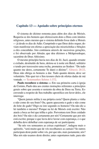 Capítulo 13 — Apoiado sobre princípios eternos

    O sistema do dízimo remonta para além dos dias de Moisés.
Requeria-se dos homens que oferecessem dons a Deus com intuitos
religiosos, antes mesmo que o sistema deﬁnido fosse dado a Moisés
— já desde os dias de Adão. Cumprindo o que Deus deles requer, de-
viam manifestar em ofertas a apreciação das misericórdias e bênçãos
a eles concedidas. Isto continuou através de sucessivas gerações,
e foi observado por Abraão, que deu dízimos a Melquisedeque,
sacerdote do Deus Altíssimo.
    O mesmo princípio havia nos dias de Jó. Jacó, quando errante
e exilado, destituído de bens, deitou-se à noite em Betel, solitário
e tendo por travesseiro uma rocha, prometeu ao Senhor: “De tudo
quanto me deres, certamente Te darei o dízimo”. Gênesis 28:22.
Deus não obriga os homens a dar. Tudo quanto derem, deve ser
voluntário. Não quer ter o Seu tesouro cheio de ofertas dadas de má
vontade. — Testemunhos Seletos 1:372.
    Paulo reconhece o sistema — Em sua primeira carta à igreja
de Corinto, Paulo deu aos crentes instruções referentes a princípios
gerais sobre que assenta o sustento da obra de Deus na Terra. Es-
crevendo a respeito de Seu trabalho apostólico em favor deles, ele
interroga:
    “Quem jamais milita à sua própria custa? Quem planta a vinha
e não come do seu fruto? Ou, quem apascenta o gado e não come
do leite do gado? Digo eu isto segundo os homens? Ou não diz a
lei também o mesmo? Porque na lei de Moisés está escrito: Não
atarás a boca ao boi que trilha o grão. Porventura tem Deus cuidado
dos bois? Ou não o diz certamente por nós? Certamente que por nós
está escrito; porque o que lavra deve lavrar com esperança, e o que
debulha deve debulhar com esperança de ser participante.
    “Se nós vos semeamos as coisas espirituais”, indagou mais o
apóstolo, “será muito que de vós recolhamos as carnais? Se outros
participam deste poder sobre vós, por que não, mais justamente, nós?
Mas nós não usamos deste direito; antes suportamos tudo, para não
                                49
 