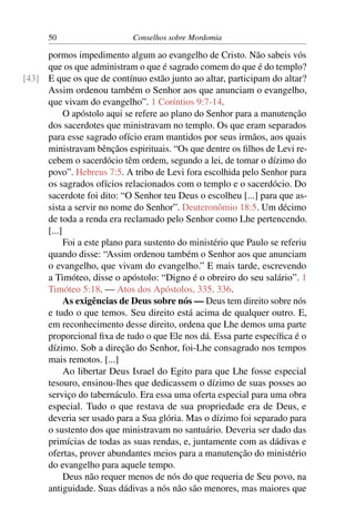 50                     Conselhos sobre Mordomia

     pormos impedimento algum ao evangelho de Cristo. Não sabeis vós
     que os que administram o que é sagrado comem do que é do templo?
[43] E que os que de contínuo estão junto ao altar, participam do altar?
     Assim ordenou também o Senhor aos que anunciam o evangelho,
     que vivam do evangelho”. 1 Coríntios 9:7-14.
           O apóstolo aqui se refere ao plano do Senhor para a manutenção
     dos sacerdotes que ministravam no templo. Os que eram separados
     para esse sagrado ofício eram mantidos por seus irmãos, aos quais
     ministravam bênçãos espirituais. “Os que dentre os ﬁlhos de Levi re-
     cebem o sacerdócio têm ordem, segundo a lei, de tomar o dízimo do
     povo”. Hebreus 7:5. A tribo de Levi fora escolhida pelo Senhor para
     os sagrados ofícios relacionados com o templo e o sacerdócio. Do
     sacerdote foi dito: “O Senhor teu Deus o escolheu [...] para que as-
     sista a servir no nome do Senhor”. Deuteronômio 18:5. Um décimo
     de toda a renda era reclamado pelo Senhor como Lhe pertencendo.
     [...]
           Foi a este plano para sustento do ministério que Paulo se referiu
     quando disse: “Assim ordenou também o Senhor aos que anunciam
     o evangelho, que vivam do evangelho.” E mais tarde, escrevendo
     a Timóteo, disse o apóstolo: “Digno é o obreiro do seu salário”. 1
     Timóteo 5:18. — Atos dos Apóstolos, 335, 336.
           As exigências de Deus sobre nós — Deus tem direito sobre nós
     e tudo o que temos. Seu direito está acima de qualquer outro. E,
     em reconhecimento desse direito, ordena que Lhe demos uma parte
     proporcional ﬁxa de tudo o que Ele nos dá. Essa parte especíﬁca é o
     dízimo. Sob a direção do Senhor, foi-Lhe consagrado nos tempos
     mais remotos. [...]
           Ao libertar Deus Israel do Egito para que Lhe fosse especial
     tesouro, ensinou-lhes que dedicassem o dízimo de suas posses ao
     serviço do tabernáculo. Era essa uma oferta especial para uma obra
     especial. Tudo o que restava de sua propriedade era de Deus, e
     deveria ser usado para a Sua glória. Mas o dízimo foi separado para
     o sustento dos que ministravam no santuário. Deveria ser dado das
     primícias de todas as suas rendas, e, juntamente com as dádivas e
     ofertas, prover abundantes meios para a manutenção do ministério
     do evangelho para aquele tempo.
           Deus não requer menos de nós do que requeria de Seu povo, na
     antiguidade. Suas dádivas a nós não são menores, mas maiores que
 