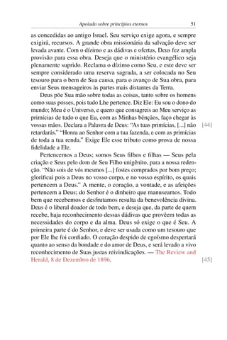 Apoiado sobre princípios eternos              51

as concedidas ao antigo Israel. Seu serviço exige agora, e sempre
exigirá, recursos. A grande obra missionária da salvação deve ser
levada avante. Com o dízimo e as dádivas e ofertas, Deus fez ampla
provisão para essa obra. Deseja que o ministério evangélico seja
plenamente suprido. Reclama o dízimo como Seu, e este deve ser
sempre considerado uma reserva sagrada, a ser colocada no Seu
tesouro para o bem de Sua causa, para o avanço de Sua obra, para
enviar Seus mensageiros às partes mais distantes da Terra.
    Deus põe Sua mão sobre todas as coisas, tanto sobre os homens
como suas posses, pois tudo Lhe pertence. Diz Ele: Eu sou o dono do
mundo; Meu é o Universo, e quero que consagreis ao Meu serviço as
primícias de tudo o que Eu, com as Minhas bênçãos, faço chegar às
vossas mãos. Declara a Palavra de Deus: “As tuas primícias, [...] não [44]
retardarás.” “Honra ao Senhor com a tua fazenda, e com as primícias
de toda a tua renda.” Exige Ele esse tributo como prova de nossa
ﬁdelidade a Ele.
    Pertencemos a Deus; somos Seus ﬁlhos e ﬁlhas — Seus pela
criação e Seus pelo dom de Seu Filho unigênito, para a nossa reden-
ção. “Não sois de vós mesmos [...] fostes comprados por bom preço;
gloriﬁcai pois a Deus no vosso corpo, e no vosso espírito, os quais
pertencem a Deus.” A mente, o coração, a vontade, e as afeições
pertencem a Deus; do Senhor é o dinheiro que manuseamos. Todo
bem que recebemos e desfrutamos resulta da benevolência divina.
Deus é o liberal doador de todo bem, e deseja que, da parte de quem
recebe, haja reconhecimento dessas dádivas que provêem todas as
necessidades do corpo e da alma. Deus só exige o que é Seu. A
primeira parte é do Senhor, e deve ser usada como um tesouro que
por Ele lhe foi conﬁado. O coração despido de egoísmo despertará
quanto ao senso da bondade e do amor de Deus, e será levado a vivo
reconhecimento de Suas justas reivindicações. — The Review and
Herald, 8 de Dezembro de 1896.                                        [45]
 
