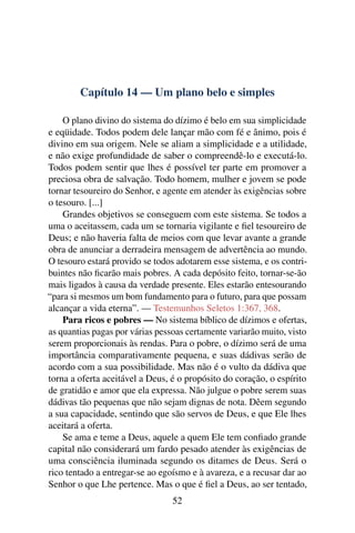 Capítulo 14 — Um plano belo e simples

    O plano divino do sistema do dízimo é belo em sua simplicidade
e eqüidade. Todos podem dele lançar mão com fé e ânimo, pois é
divino em sua origem. Nele se aliam a simplicidade e a utilidade,
e não exige profundidade de saber o compreendê-lo e executá-lo.
Todos podem sentir que lhes é possível ter parte em promover a
preciosa obra de salvação. Todo homem, mulher e jovem se pode
tornar tesoureiro do Senhor, e agente em atender às exigências sobre
o tesouro. [...]
    Grandes objetivos se conseguem com este sistema. Se todos a
uma o aceitassem, cada um se tornaria vigilante e ﬁel tesoureiro de
Deus; e não haveria falta de meios com que levar avante a grande
obra de anunciar a derradeira mensagem de advertência ao mundo.
O tesouro estará provido se todos adotarem esse sistema, e os contri-
buintes não ﬁcarão mais pobres. A cada depósito feito, tornar-se-ão
mais ligados à causa da verdade presente. Eles estarão entesourando
“para si mesmos um bom fundamento para o futuro, para que possam
alcançar a vida eterna”. — Testemunhos Seletos 1:367, 368.
    Para ricos e pobres — No sistema bíblico de dízimos e ofertas,
as quantias pagas por várias pessoas certamente variarão muito, visto
serem proporcionais às rendas. Para o pobre, o dízimo será de uma
importância comparativamente pequena, e suas dádivas serão de
acordo com a sua possibilidade. Mas não é o vulto da dádiva que
torna a oferta aceitável a Deus, é o propósito do coração, o espírito
de gratidão e amor que ela expressa. Não julgue o pobre serem suas
dádivas tão pequenas que não sejam dignas de nota. Dêem segundo
a sua capacidade, sentindo que são servos de Deus, e que Ele lhes
aceitará a oferta.
    Se ama e teme a Deus, aquele a quem Ele tem conﬁado grande
capital não considerará um fardo pesado atender às exigências de
uma consciência iluminada segundo os ditames de Deus. Será o
rico tentado a entregar-se ao egoísmo e à avareza, e a recusar dar ao
Senhor o que Lhe pertence. Mas o que é ﬁel a Deus, ao ser tentado,
                                 52
 