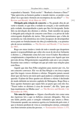Um plano belo e simples                  53

responderá a Satanás: “Está escrito”: “Roubará o homem a Deus?”
“Que aproveita ao homem ganhar o mundo inteiro, se perder a sua
alma? ou o que dará o homem em recompensa da sua alma?” — The
Review and Herald, 16 de Maio de 1893.                               [46]
    Obrigado pela relação de concerto — Na grande obra de ad-
vertir o mundo, os que têm a verdade no coração, e são santiﬁcados
pela verdade, desempenharão a parte que lhes foi designada. Serão
ﬁéis na devolução dos dízimos e ofertas. Todo membro da igreja
é obrigado pela relação de concerto com Deus a se privar de todo
extravagante dispêndio de meios. Não permitamos que a falta de
economia na vida doméstica nos torne incapazes de desempenhar
nossa parte no fortalecimento da obra já estabelecida, e na penetra-
ção de novos territórios. — The Review and Herald, 17 de Janeiro
de 1907.
    Rogo aos meus irmãos e irmãs de todo o mundo que despertem
quanto à responsabilidade que sobre eles recai de devolver ﬁelmente
o dízimo. [...] Mantende conta ﬁel com vosso Criador. Reconhecei
completamente a importância de ser justo para com Aquele que tem
previsão divina. Diligentemente esquadrinhe cada um o seu coração.
Examine suas contas e veriﬁque em que pé estão suas relações para
com Deus.
    Aquele que deu Seu Filho unigênito para morrer por vós, fez
um concerto convosco. Ele vos dá Sua bênção e em troca espera
que Lhe tragais vossos dízimos e ofertas. Ninguém jamais ousará
dizer que não havia um meio pelo qual pudesse compreender essa
questão. O plano de Deus quanto aos dízimos e ofertas é declarado
de modo deﬁnido no terceiro capítulo de Malaquias. Roga Deus a
Seus agentes humanos que sejam ﬁéis ao pacto que com eles fez.
“Trazei todos os dízimos à casa do tesouro”, diz Ele, “para que
haja mantimento na Minha casa”. — The Review and Herald, 3 de
Dezembro de 1901.
    Não uma lei rigorosa — Alguns classiﬁcarão isto como uma
das rigorosas leis a que os hebreus estavam obrigados. Não era
um fardo, porém, para o coração voluntário que amava a Deus.
Unicamente quando sua natureza egoísta era fortalecida pelo reter, é
que os homens perdiam de vista as considerações eternas, estimando
seus bens terrenos acima das pessoas. — Testemunhos Seletos 1:375.
 