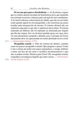 54                    Conselhos sobre Mordomia

         Só era um peso para o desobediente — As Escrituras exigem
     que os cristãos adotem um plano de beneﬁcência ativa, que mantenha
     em constante exercício o interesse pela salvação de seus semelhantes.
     A lei moral ordenava a observância do sábado, que não era um fardo,
     senão quando aquela lei era transgredida, e eles incorriam nas penas
     trazidas pela transgressão da mesma. O sistema dizimal não era
     nenhuma carga para os que não se apartavam desse plano. O sistema
     ordenado aos hebreus não foi rejeitado ou afrouxado por Aquele
     que lhe deu origem. Em vez de haver perdido agora seu vigor, deve
     ser mais plenamente cumprido e dilatado, pois a salvação em Cristo
     unicamente deve ser apresentada em maior plenitude na era cristã.
[47] — Testemunhos Seletos 1:371.
         Mesquinha esmola — Falo do sistema do dízimo; contudo
     como me parece mesquinho à mente! Que pequeno o preço! Como
     é vão o esforço de medir com regras matemáticas, o tempo, dinheiro
     e amor, em face de um amor e sacrifício incomensuráveis e que
     não se podem avaliar. Dízimos para Cristo! Oh, mesquinha esmola,
     vergonhosa recompensa daquilo que tanto custou. — Testimonies
[48] for the Church 4:119.
 