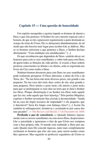 Capítulo 15 — Uma questão de honestidade

    Um espírito mesquinho e egoísta impede os homens de darem a
Deus o que Lhe pertence. O Senhor fez um concerto especial com o
homem, de que se eles separassem regularmente a parte destinada ao
avanço do reino de Cristo, Ele os abençoaria abundantemente, de tal
modo que não haveria mais lugar para receber-Lhe as dádivas. Mas
se os homens retiverem o que pertence a Deus, o Senhor declara
abertamente: “Com maldição sois amaldiçoados.” [...]
    Os que reconhecem que dependem de Deus, sentirão dever ser
honestos para com os seus semelhantes, e sobre tudo para com Deus,
de quem todas as bênçãos da vida advêm. A evasão a Suas ordens
positivas concernentes ao dízimo e às ofertas, acha-se registrada nos
livros do Céu como roubo a Deus.
    Nenhum homem desonesto para com Deus ou seus semelhantes
pode realmente prosperar. O Deus altíssimo, o dono do Céu e da
Terra, diz: “Na tua bolsa não terás diversos pesos, um grande e um
pequeno. Na tua casa não terás duas sortes de efa, uma grande e
uma pequena. Peso inteiro e justo terás; efa inteiro e justo terás;
para que se prolonguem os teus dias na terra que te dará o Senhor
teu Deus. Porque abominação é ao Senhor teu Deus todo aquele
que faz isto, todo aquele que ﬁzer injustiça.” Pelo profeta Miquéias,
exprime o Senhor novamente Sua aversão à desonestidade: “Ainda
há na casa do ímpio tesouros de impiedade? e efa pequeno, que
é detestável? Seria Eu limpo com balança falsa? [...] Assim Eu
também te enfraquecerei, ferindo-te e assolando-te por causa dos
teus pecados”. — The Review and Herald, 17 de Dezembro de 1889.
    Perdendo a paz de consciência — Quando lidamos injusta-
mente com os nossos semelhantes ou com nosso Deus, desprezamos-
Lhe a autoridade e ignoramos o fato de que Cristo nos comprou
com a Sua própria vida. O mundo está roubando a Deus por ata-
cado. Quanto mais Ele concede riquezas, tanto mais completamente
reclamam os homens que elas são suas, para serem usadas como
lhes aprouver. Mas seguirão os professos seguidores de Cristo os
                                 55
 
