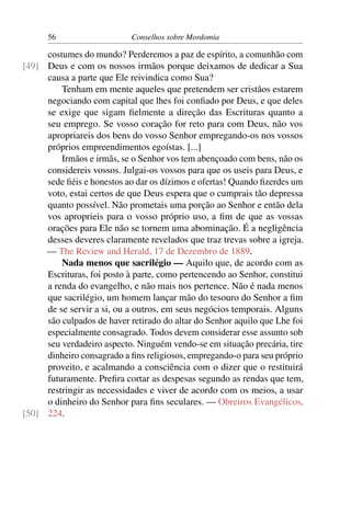 56                    Conselhos sobre Mordomia

     costumes do mundo? Perderemos a paz de espírito, a comunhão com
[49] Deus e com os nossos irmãos porque deixamos de dedicar a Sua
     causa a parte que Ele reivindica como Sua?
         Tenham em mente aqueles que pretendem ser cristãos estarem
     negociando com capital que lhes foi conﬁado por Deus, e que deles
     se exige que sigam ﬁelmente a direção das Escrituras quanto a
     seu emprego. Se vosso coração for reto para com Deus, não vos
     apropriareis dos bens do vosso Senhor empregando-os nos vossos
     próprios empreendimentos egoístas. [...]
         Irmãos e irmãs, se o Senhor vos tem abençoado com bens, não os
     considereis vossos. Julgai-os vossos para que os useis para Deus, e
     sede ﬁéis e honestos ao dar os dízimos e ofertas! Quando ﬁzerdes um
     voto, estai certos de que Deus espera que o cumprais tão depressa
     quanto possível. Não prometais uma porção ao Senhor e então dela
     vos aproprieis para o vosso próprio uso, a ﬁm de que as vossas
     orações para Ele não se tornem uma abominação. É a negligência
     desses deveres claramente revelados que traz trevas sobre a igreja.
     — The Review and Herald, 17 de Dezembro de 1889.
         Nada menos que sacrilégio — Aquilo que, de acordo com as
     Escrituras, foi posto à parte, como pertencendo ao Senhor, constitui
     a renda do evangelho, e não mais nos pertence. Não é nada menos
     que sacrilégio, um homem lançar mão do tesouro do Senhor a ﬁm
     de se servir a si, ou a outros, em seus negócios temporais. Alguns
     são culpados de haver retirado do altar do Senhor aquilo que Lhe foi
     especialmente consagrado. Todos devem considerar esse assunto sob
     seu verdadeiro aspecto. Ninguém vendo-se em situação precária, tire
     dinheiro consagrado a ﬁns religiosos, empregando-o para seu próprio
     proveito, e acalmando a consciência com o dizer que o restituirá
     futuramente. Preﬁra cortar as despesas segundo as rendas que tem,
     restringir as necessidades e viver de acordo com os meios, a usar
     o dinheiro do Senhor para ﬁns seculares. — Obreiros Evangélicos,
[50] 224.
 