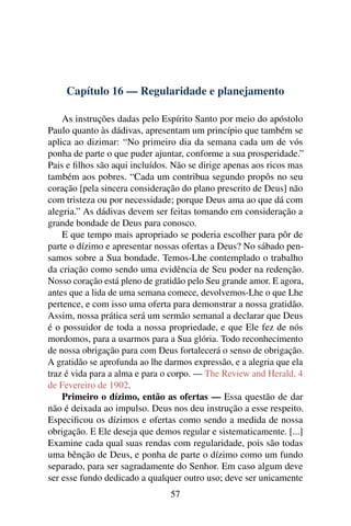 Capítulo 16 — Regularidade e planejamento

    As instruções dadas pelo Espírito Santo por meio do apóstolo
Paulo quanto às dádivas, apresentam um princípio que também se
aplica ao dizimar: “No primeiro dia da semana cada um de vós
ponha de parte o que puder ajuntar, conforme a sua prosperidade.”
Pais e ﬁlhos são aqui incluídos. Não se dirige apenas aos ricos mas
também aos pobres. “Cada um contribua segundo propôs no seu
coração [pela sincera consideração do plano prescrito de Deus] não
com tristeza ou por necessidade; porque Deus ama ao que dá com
alegria.” As dádivas devem ser feitas tomando em consideração a
grande bondade de Deus para conosco.
    E que tempo mais apropriado se poderia escolher para pôr de
parte o dízimo e apresentar nossas ofertas a Deus? No sábado pen-
samos sobre a Sua bondade. Temos-Lhe contemplado o trabalho
da criação como sendo uma evidência de Seu poder na redenção.
Nosso coração está pleno de gratidão pelo Seu grande amor. E agora,
antes que a lida de uma semana comece, devolvemos-Lhe o que Lhe
pertence, e com isso uma oferta para demonstrar a nossa gratidão.
Assim, nossa prática será um sermão semanal a declarar que Deus
é o possuidor de toda a nossa propriedade, e que Ele fez de nós
mordomos, para a usarmos para a Sua glória. Todo reconhecimento
de nossa obrigação para com Deus fortalecerá o senso de obrigação.
A gratidão se aprofunda ao lhe darmos expressão, e a alegria que ela
traz é vida para a alma e para o corpo. — The Review and Herald, 4
de Fevereiro de 1902.
    Primeiro o dízimo, então as ofertas — Essa questão de dar
não é deixada ao impulso. Deus nos deu instrução a esse respeito.
Especiﬁcou os dízimos e ofertas como sendo a medida de nossa
obrigação. E Ele deseja que demos regular e sistematicamente. [...]
Examine cada qual suas rendas com regularidade, pois são todas
uma bênção de Deus, e ponha de parte o dízimo como um fundo
separado, para ser sagradamente do Senhor. Em caso algum deve
ser esse fundo dedicado a qualquer outro uso; deve ser unicamente
                                57
 