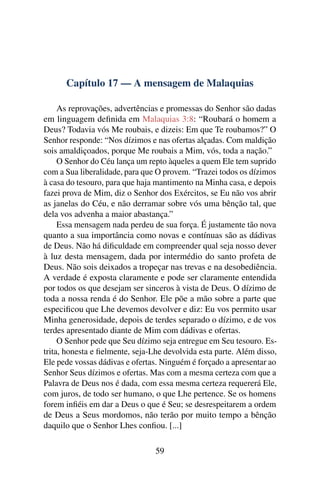 Capítulo 17 — A mensagem de Malaquias

     As reprovações, advertências e promessas do Senhor são dadas
em linguagem deﬁnida em Malaquias 3:8: “Roubará o homem a
Deus? Todavia vós Me roubais, e dizeis: Em que Te roubamos?” O
Senhor responde: “Nos dízimos e nas ofertas alçadas. Com maldição
sois amaldiçoados, porque Me roubais a Mim, vós, toda a nação.”
     O Senhor do Céu lança um repto àqueles a quem Ele tem suprido
com a Sua liberalidade, para que O provem. “Trazei todos os dízimos
à casa do tesouro, para que haja mantimento na Minha casa, e depois
fazei prova de Mim, diz o Senhor dos Exércitos, se Eu não vos abrir
as janelas do Céu, e não derramar sobre vós uma bênção tal, que
dela vos advenha a maior abastança.”
     Essa mensagem nada perdeu de sua força. É justamente tão nova
quanto a sua importância como novas e contínuas são as dádivas
de Deus. Não há diﬁculdade em compreender qual seja nosso dever
à luz desta mensagem, dada por intermédio do santo profeta de
Deus. Não sois deixados a tropeçar nas trevas e na desobediência.
A verdade é exposta claramente e pode ser claramente entendida
por todos os que desejam ser sinceros à vista de Deus. O dízimo de
toda a nossa renda é do Senhor. Ele põe a mão sobre a parte que
especiﬁcou que Lhe devemos devolver e diz: Eu vos permito usar
Minha generosidade, depois de terdes separado o dízimo, e de vos
terdes apresentado diante de Mim com dádivas e ofertas.
     O Senhor pede que Seu dízimo seja entregue em Seu tesouro. Es-
trita, honesta e ﬁelmente, seja-Lhe devolvida esta parte. Além disso,
Ele pede vossas dádivas e ofertas. Ninguém é forçado a apresentar ao
Senhor Seus dízimos e ofertas. Mas com a mesma certeza com que a
Palavra de Deus nos é dada, com essa mesma certeza requererá Ele,
com juros, de todo ser humano, o que Lhe pertence. Se os homens
forem inﬁéis em dar a Deus o que é Seu; se desrespeitarem a ordem
de Deus a Seus mordomos, não terão por muito tempo a bênção
daquilo que o Senhor Lhes conﬁou. [...]

                                 59
 