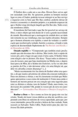 60                    Conselhos sobre Mordomia

         O Senhor deu a cada um a sua obra. Devem Seus servos agir
     em sociedade com Ele. Se quiserem, podem os homens recusar
     ligar-se com o Criador; poderão recusar entregar-se ao Seu serviço
[53] e negociar com os bens que Ele lhes conﬁou; poderão deixar de
     exercer a economia e o domínio próprio, e se poderão esquecer de
     que o Senhor exige devolução daquilo que Ele lhes deu. Todos esses
     são mordomos inﬁéis.
         O mordomo ﬁel fará tudo o que lhe for possível no serviço de
     Deus; o único objeto que terá diante de si será a grande necessidade
     do mundo. Reconhecerá que a mensagem da verdade deve ser dada
     não somente na sua vizinhança, mas nas regiões distantes. Sempre
     que o homem alimenta esse espírito, o amor da verdade e a santiﬁ-
     cação que receberá pela verdade, banirão a avareza, a fraude e toda
     espécie de desonestidade Suplemento de The Review and Herald, 1
     de Dezembro de 1896.
         Ousado repúdio — “Compreendo que também estais procla-
     mando que não devemos dar o dízimo. Meu irmão, tirai o sapato de
     vossos pés, pois o lugar em que estais é terra santa. O Senhor falou
     com relação a dar os dízimos. Ele disse: ‘Trazei todos os dízimos à
     casa do tesouro, para que haja mantimento na Minha casa, e depois
     fazei prova de Mim, diz o Senhor dos Exércitos, se Eu vos não abrir
     as janelas do Céu, e não derramar sobre vós uma bênção tal, que
     dela vos advenha a maior abastança!’ [...]
         “Muito recentemente tive luz direta do Senhor sobre essa ques-
     tão, a de que muitos adventistas do sétimo dia estavam roubando a
     Deus nos dízimos e ofertas, e me foi claramente revelado que Mala-
     quias apresentou o caso como ele realmente é. Como ousa então o
     homem até mesmo pensar em seu coração que uma sugestão para
     reter os dízimos e ofertas vem do Senhor? Onde, meu irmão, vos
     desviastes do caminho? Oh, ponde os vossos pés de novo no cami-
     nho reto!”. — Testemunhos Para Ministros e Obreiros Evangélicos,
     60.
         Roubar a Deus — Ter o nome no livro da igreja não vos faz
     cristão. Tendes de trazer vossas dádivas ao altar de sacrifício, coo-
     perando com Deus no máximo de vossa capacidade, para que, por
     vosso intermédio, possa Ele revelar a beleza de Sua verdade. Nada
     recuseis ao Salvador. Tudo é dEle. Nada teríeis para dar, não vos
     tivesse Ele dado primeiro.
 