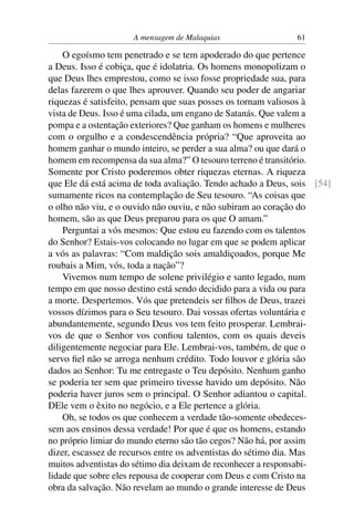 A mensagem de Malaquias                  61

    O egoísmo tem penetrado e se tem apoderado do que pertence
a Deus. Isso é cobiça, que é idolatria. Os homens monopolizam o
que Deus lhes emprestou, como se isso fosse propriedade sua, para
delas fazerem o que lhes aprouver. Quando seu poder de angariar
riquezas é satisfeito, pensam que suas posses os tornam valiosos à
vista de Deus. Isso é uma cilada, um engano de Satanás. Que valem a
pompa e a ostentação exteriores? Que ganham os homens e mulheres
com o orgulho e a condescendência própria? “Que aproveita ao
homem ganhar o mundo inteiro, se perder a sua alma? ou que dará o
homem em recompensa da sua alma?” O tesouro terreno é transitório.
Somente por Cristo poderemos obter riquezas eternas. A riqueza
que Ele dá está acima de toda avaliação. Tendo achado a Deus, sois [54]
sumamente ricos na contemplação de Seu tesouro. “As coisas que
o olho não viu, e o ouvido não ouviu, e não subiram ao coração do
homem, são as que Deus preparou para os que O amam.”
    Perguntai a vós mesmos: Que estou eu fazendo com os talentos
do Senhor? Estais-vos colocando no lugar em que se podem aplicar
a vós as palavras: “Com maldição sois amaldiçoados, porque Me
roubais a Mim, vós, toda a nação”?
    Vivemos num tempo de solene privilégio e santo legado, num
tempo em que nosso destino está sendo decidido para a vida ou para
a morte. Despertemos. Vós que pretendeis ser ﬁlhos de Deus, trazei
vossos dízimos para o Seu tesouro. Dai vossas ofertas voluntária e
abundantemente, segundo Deus vos tem feito prosperar. Lembrai-
vos de que o Senhor vos conﬁou talentos, com os quais deveis
diligentemente negociar para Ele. Lembrai-vos, também, de que o
servo ﬁel não se arroga nenhum crédito. Todo louvor e glória são
dados ao Senhor: Tu me entregaste o Teu depósito. Nenhum ganho
se poderia ter sem que primeiro tivesse havido um depósito. Não
poderia haver juros sem o principal. O Senhor adiantou o capital.
DEle vem o êxito no negócio, e a Ele pertence a glória.
    Oh, se todos os que conhecem a verdade tão-somente obedeces-
sem aos ensinos dessa verdade! Por que é que os homens, estando
no próprio limiar do mundo eterno são tão cegos? Não há, por assim
dizer, escassez de recursos entre os adventistas do sétimo dia. Mas
muitos adventistas do sétimo dia deixam de reconhecer a responsabi-
lidade que sobre eles repousa de cooperar com Deus e com Cristo na
obra da salvação. Não revelam ao mundo o grande interesse de Deus
 