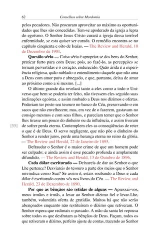 62                    Conselhos sobre Mordomia

     pelos pecadores. Não procuram aproveitar ao máximo as oportuni-
     dades que lhes são concedidas. Tem-se apoderado da igreja a lepra
     do egoísmo. O Senhor Jesus Cristo curará a igreja dessa terrível
     enfermidade, se esta quiser ser curada. O remédio encontra-se no
     capítulo cinqüenta e oito de Isaías. — The Review and Herald, 10
     de Dezembro de 1901.
         Questão séria — Coisa séria é apropriar-se dos bens do Senhor,
     praticar furto para com Deus; pois, ao fazê-lo, as percepções se
     tornam pervertidas e o coração, endurecido. Quão árida é a experi-
     ência religiosa, quão nublado o entendimento daquele que não ama
     a Deus com amor puro e abnegado, e que, portanto, deixa de amar
     ao próximo como a si mesmo. [...]
         O último grande dia revelará tanto a eles como a todo o Uni-
     verso que bem se poderia ter feito, não tivessem eles seguido suas
     inclinações egoístas, e assim roubado a Deus nos dízimos e ofertas.
     Poderiam ter posto seu tesouro no banco do Céu, preservando-o em
     sacos que não envelhecem; mas, em vez de o fazerem, gastavam-no
     consigo mesmos e com seus ﬁlhos, e pareciam temer que o Senhor
     lhes tirasse um pouco do dinheiro ou da inﬂuência, e assim tiveram
[55] de sofrer perda eterna. Contemplem eles as conseqüências de reter
     o que é de Deus. O servo negligente, que não põe o dinheiro do
     Senhor a render juros, perde uma herança eterna no reino da glória.
     — The Review and Herald, 22 de Janeiro de 1895.
         Defraudar o Senhor é o maior crime de que um homem pode
     ser culpado; e ainda assim é esse pecado profunda e amplamente
     difundido. — The Review and Herald, 13 de Outubro de 1896.
         Cada dólar escriturado — Deixareis de dar ao Senhor o que
     Lhe pertence? Desviareis do tesouro a parte dos meios que o Senhor
     reivindica como Sua? Se assim é, estais roubando a Deus e cada
     dólar é escriturado contra vós nos livros do Céu. — The Review and
     Herald, 23 de Dezembro de 1890.
         Por que as bênçãos são retidas de alguns — Apressai-vos,
     meus irmãos e irmãs, a levar ao Senhor dízimo ﬁel e levar-Lhe,
     também, voluntária oferta de gratidão. Muitos há que não serão
     abençoados enquanto não restituírem o dízimo que retiveram. O
     Senhor espera que redimais o passado. A mão da santa lei repousa
     sobre todos os que desfrutam as bênçãos de Deus. Façam, todos os
     que retiveram o dízimo, perfeito ajuste de contas, trazendo ao Senhor
 