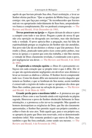 A mensagem de Malaquias                     63

aquilo de que haviam privado Sua obra. Fazei restituição, e levai ao
Senhor ofertas pacíﬁcas: “Que se apodere da Minha força, e faça paz
comigo: sim, que faça paz comigo.” Se reconhecerdes que ﬁzestes
mal em vos apropriardes indevidamente de Seus bens, arrependendo-
vos franca e completamente, Ele vos perdoará a transgressão. — The
Review and Herald, 10 de Dezembro de 1901.
    Trevas penetram na igreja — Alguns deixam de educar o povo
a cumprir com todo o seu dever. Pregam a parte de nossa fé que
não cria oposição ou desagrada aos ouvintes, mas não declaram
toda a verdade. O povo aprecia-lhes a pregação, mas há falta de
espiritualidade porque as exigências do Senhor não são atendidas.
Seu povo não Lhe dá em dízimos e ofertas o que Lhe pertence. Esse
roubo a Deus, praticado tanto pelos ricos como pelos pobres, traz
trevas às igrejas; e o pastor que com elas trabalha, e não lhes mostra
a vontade de Deus claramente revelada, é condenado com o povo,
por negligenciar seu dever. — The Review and Herald, 8 de Abril
de 1884.
    É registrada a retenção egoísta — Deus lê o pensamento co-
biçoso em cada coração que se propõe reter o que é dEle. Ele vê
os que são egoisticamente negligentes em devolver seus dízimos e
levar ao tesouro as dádivas e ofertas. O Senhor Jeová compreende
tudo isso. Como há diante dEle um memorial escrito daqueles que
temem ao Senhor, e que se lembram do Seu nome, assim também
é conservado o registro de todos os que se apropriam dos dons que
Deus lhes conﬁou, para usar na salvação de pessoas. — The Review
and Herald, 16 de Maio de 1893.                                        [56]
    Grande perda para o mordomo inﬁel — A promessa aos que
honram a Deus com a sua fazenda ainda está registrada na página
sagrada. Houvesse o povo do Senhor obedecido ﬁelmente às Suas
orientações, e a promessa a eles ter-se-ia cumprido. Mas quando os
homens desrespeitam as exigências de Deus, que lhe são claramente
apresentadas, o Senhor lhes permite seguir seu próprio caminho, e
colher o fruto de seus atos. Todo aquele que, para o seu próprio uso,
se apropria da parte que Deus tem reservado, está-se demonstrando
mordomo inﬁel. Não somente perderá o que reteve de Deus, mas
também o que lhe fora conﬁado, como sendo seu mesmo. — The
Review and Herald, 4 de Fevereiro de 1902.                             [57]
 