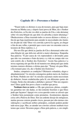 Capítulo 18 — Provemos o Senhor

    “Trazei todos os dízimos à casa do tesouro, para que haja man-
timento na Minha casa, e depois fazei prova de Mim, diz o Senhor
dos Exércitos, se Eu não vos abrir as janelas do Céu, e não derramar
sobre vós uma bênção tal, que dela vos advenha a maior abastança.”
Obedeceremos a Deus trazendo todos os nossos dízimos e ofertas, a
ﬁm de que haja mantimento para atender às necessidades dos famin-
tos do pão da vida? Deus vos convida a prová-Lo agora, ao chegar
o ﬁm do ano velho, e permitir que o novo ano vos encontre com os
tesouros de Deus repletos. [...]
    Diz-nos Ele que abrirá as janelas do Céu e derramará sobre nós
uma bênção tal, que dela nos advirá a maior abastança. Empenha
Sua palavra: “E por causa de vós repreenderei o devorador, para
que não vos consuma o fruto da terra; e a vide no campo não vos
será estéril, diz o Senhor dos Exércitos.” Assim Sua palavra é a
nossa segurança de que Ele de tal maneira nos abençoará que ainda
teremos maiores dízimos e ofertas para dar. “Tornai vós para Mim,
e Eu tornarei para vós, diz o Senhor dos Exércitos.”
    Irmãos, cumprireis as condições? Ofertareis voluntária, alegre e
abundantemente? As missões estrangeiras pedem meios da América
do Norte. Pedirão em vão? As missões nacionais muito necessitam
de dinheiro; foram estabelecidas pela fé, em diferentes partes do
Campo. Serão elas deixadas a deﬁnhar e perecer? Não nos erguere-
mos? Deus ajude Seu povo a fazer o melhor que possa.
    Nenhum risco se corre — Oh, que graciosas, plenas, comple-
tas garantias nos são dadas, se tão-somente ﬁzermos o que Deus
pede que façamos! Apegai-vos a essa questão como se crêsseis que
o Senhor faria justamente como prometeu. Aventuremos alguma
coisa sob a Palavra de Deus. Em seu ardente desejo de enriquecer,
muitas pessoas correm grandes riscos, passam por alto eternas con-
siderações e sacriﬁcam nobres princípios, contudo podem perder
tudo nesse jogo. Mas, ao atender aos convites celestes nenhum risco
temos que correr. Devemos pegar a Deus pela palavra, e, em simpli-
                                64
 