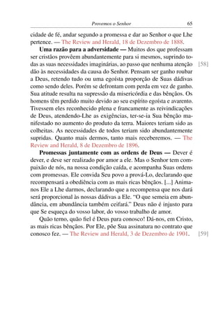 Provemos o Senhor                     65

cidade de fé, andar segundo a promessa e dar ao Senhor o que Lhe
pertence. — The Review and Herald, 18 de Dezembro de 1888.
    Uma razão para a adversidade — Muitos dos que professam
ser cristãos provêem abundantemente para si mesmos, suprindo to-
das as suas necessidades imaginárias, ao passo que nenhuma atenção [58]
dão às necessidades da causa do Senhor. Pensam ser ganho roubar
a Deus, retendo tudo ou uma egoísta proporção de Suas dádivas
como sendo deles. Porém se defrontam com perda em vez de ganho.
Sua atitude resulta na supressão da misericórdia e das bênçãos. Os
homens têm perdido muito devido ao seu espírito egoísta e avarento.
Tivessem eles reconhecido plena e francamente as reivindicações
de Deus, atendendo-Lhe as exigências, ter-se-ia Sua bênção ma-
nifestado no aumento do produto da terra. Maiores teriam sido as
colheitas. As necessidades de todos teriam sido abundantemente
supridas. Quanto mais dermos, tanto mais receberemos. — The
Review and Herald, 8 de Dezembro de 1896.
    Promessas juntamente com as ordens de Deus — Dever é
dever, e deve ser realizado por amor a ele. Mas o Senhor tem com-
paixão de nós, na nossa condição caída, e acompanha Suas ordens
com promessas. Ele convida Seu povo a prová-Lo, declarando que
recompensará a obediência com as mais ricas bênçãos. [...] Anima-
nos Ele a Lhe darmos, declarando que a recompensa que nos dará
será proporcional às nossas dádivas a Ele. “O que semeia em abun-
dância, em abundância também ceifará.” Deus não é injusto para
que Se esqueça do vosso labor, do vosso trabalho de amor.
    Quão terno, quão ﬁel é Deus para conosco! Dá-nos, em Cristo,
as mais ricas bênçãos. Por Ele, põe Sua assinatura no contrato que
conosco fez. — The Review and Herald, 3 de Dezembro de 1901. [59]
 