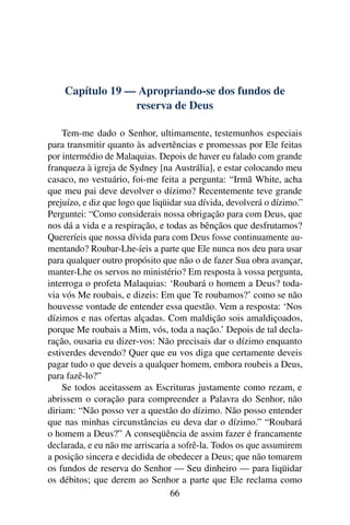 Capítulo 19 — Apropriando-se dos fundos de
                 reserva de Deus

    Tem-me dado o Senhor, ultimamente, testemunhos especiais
para transmitir quanto às advertências e promessas por Ele feitas
por intermédio de Malaquias. Depois de haver eu falado com grande
franqueza à igreja de Sydney [na Austrália], e estar colocando meu
casaco, no vestuário, foi-me feita a pergunta: “Irmã White, acha
que meu pai deve devolver o dízimo? Recentemente teve grande
prejuízo, e diz que logo que liqüidar sua dívida, devolverá o dízimo.”
Perguntei: “Como considerais nossa obrigação para com Deus, que
nos dá a vida e a respiração, e todas as bênçãos que desfrutamos?
Quereríeis que nossa dívida para com Deus fosse continuamente au-
mentando? Roubar-Lhe-íeis a parte que Ele nunca nos deu para usar
para qualquer outro propósito que não o de fazer Sua obra avançar,
manter-Lhe os servos no ministério? Em resposta à vossa pergunta,
interroga o profeta Malaquias: ‘Roubará o homem a Deus? toda-
via vós Me roubais, e dizeis: Em que Te roubamos?’ como se não
houvesse vontade de entender essa questão. Vem a resposta: ‘Nos
dízimos e nas ofertas alçadas. Com maldição sois amaldiçoados,
porque Me roubais a Mim, vós, toda a nação.’ Depois de tal decla-
ração, ousaria eu dizer-vos: Não precisais dar o dízimo enquanto
estiverdes devendo? Quer que eu vos diga que certamente deveis
pagar tudo o que deveis a qualquer homem, embora roubeis a Deus,
para fazê-lo?”
    Se todos aceitassem as Escrituras justamente como rezam, e
abrissem o coração para compreender a Palavra do Senhor, não
diriam: “Não posso ver a questão do dízimo. Não posso entender
que nas minhas circunstâncias eu deva dar o dízimo.” “Roubará
o homem a Deus?” A conseqüência de assim fazer é francamente
declarada, e eu não me arriscaria a sofrê-la. Todos os que assumirem
a posição sincera e decidida de obedecer a Deus; que não tomarem
os fundos de reserva do Senhor — Seu dinheiro — para liqüidar
os débitos; que derem ao Senhor a parte que Ele reclama como
                                  66
 