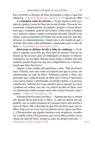 Apropriando-se dos fundos de reserva de Deus       67

Sua, receberão as bênçãos de Deus prometidas a todos os que Lhe
obedecem. — Special Testimonies, Serie B, 9, 10, Agosto de 1896. [60]
     A verdadeira razão de reterem — Vi que alguns se têm escu-
sado de ajudar à causa de Deus por terem dívidas. Tivessem eles
examinado cuidadosamente seu próprio coração, e teriam desco-
berto que a verdadeira razão de não levarem a Deus oferta voluntária
era o egoísmo. Alguns sempre continuarão devendo. Devido à sua
cobiça, a mão prosperadora do Senhor não estará com eles, para lhes
abençoar os empreendimentos. Amam mais a este mundo do que à
verdade. Não estão sendo habilitados e preparados para o reino de
Deus. — Testimonies for the Church 1:225.
     Retiveram os dízimos devido à falta de conﬁança — O dí-
zimo é sagrado, reservado por Deus para Si mesmo. Tem de ser
trazido ao Seu tesouro, para ser empregado em manter os obreiros
evangélicos em seu labor. Durante longo tempo o Senhor tem sido
roubado, porque há pessoas que não compreendem ser o dízimo a
porção que Deus Se reserva.
     Alguns se têm sentido mal-satisfeitos, e dito: “Não devolverei
mais o dízimo; pois não conﬁo na maneira por que as coisas são
administradas na sede da Obra.” Roubareis, porém, a Deus, por
pensardes que a administração da Obra não é correta? Apresentai
vossa queixa franca e abertamente, no devido espírito, e às pessoas
competentes. Solicitai em vossas petições que se ajustem as coisas
e ponham em ordem; mas não vos retireis da obra de Deus, nem
vos demonstreis inﬁéis porque outros não estejam fazendo o que é
correto. — Obreiros Evangélicos, 226.
     O primeiro dever é para com Deus — Algumas pessoas se sentem
sob sagrado dever para com os ﬁlhos. A cada um devem dar seu
quinhão, mas se acham incapazes de conseguir meios para auxiliar à
causa de Deus. Dão a desculpa de que têm um dever para com os
ﬁlhos. Pode isso ser certo, mas seu primeiro dever é para com Deus.
[...] Não permitais que alguém introduza suas exigências, levando-
vos a roubar a Deus. Não permitais que vossos ﬁlhos roubem vossas
ofertas do altar de Deus, usando-as para seu próprio proveito. —
Testimonies for the Church 1:220.                                    [61]
 