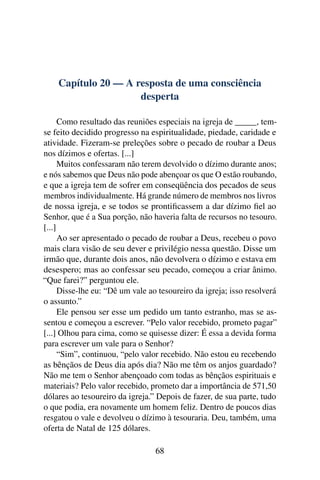 Capítulo 20 — A resposta de uma consciência
                     desperta

      Como resultado das reuniões especiais na igreja de _____, tem-
se feito decidido progresso na espiritualidade, piedade, caridade e
atividade. Fizeram-se preleções sobre o pecado de roubar a Deus
nos dízimos e ofertas. [...]
      Muitos confessaram não terem devolvido o dízimo durante anos;
e nós sabemos que Deus não pode abençoar os que O estão roubando,
e que a igreja tem de sofrer em conseqüência dos pecados de seus
membros individualmente. Há grande número de membros nos livros
de nossa igreja, e se todos se prontiﬁcassem a dar dízimo ﬁel ao
Senhor, que é a Sua porção, não haveria falta de recursos no tesouro.
[...]
      Ao ser apresentado o pecado de roubar a Deus, recebeu o povo
mais clara visão de seu dever e privilégio nessa questão. Disse um
irmão que, durante dois anos, não devolvera o dízimo e estava em
desespero; mas ao confessar seu pecado, começou a criar ânimo.
“Que farei?” perguntou ele.
      Disse-lhe eu: “Dê um vale ao tesoureiro da igreja; isso resolverá
o assunto.”
      Ele pensou ser esse um pedido um tanto estranho, mas se as-
sentou e começou a escrever. “Pelo valor recebido, prometo pagar”
[...] Olhou para cima, como se quisesse dizer: É essa a devida forma
para escrever um vale para o Senhor?
      “Sim”, continuou, “pelo valor recebido. Não estou eu recebendo
as bênçãos de Deus dia após dia? Não me têm os anjos guardado?
Não me tem o Senhor abençoado com todas as bênçãos espirituais e
materiais? Pelo valor recebido, prometo dar a importância de 571,50
dólares ao tesoureiro da igreja.” Depois de fazer, de sua parte, tudo
o que podia, era novamente um homem feliz. Dentro de poucos dias
resgatou o vale e devolveu o dízimo à tesouraria. Deu, também, uma
oferta de Natal de 125 dólares.

                                  68
 
