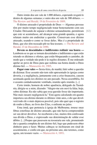 A resposta de uma consciência desperta      69

    Outro irmão deu um vale de 1.000 dólares, esperando resgatá-lo
dentro de algumas semanas; e outro deu um vale de 300 dólares. —
The Review and Herald, 19 de Fevereiro de 1889.
    O dízimo atrasado é propriedade de Deus — Algumas pessoas
têm por muito tempo negligenciado tratar honestamente com seu
Criador. Deixando de separar o dízimo semanalmente, permitiram [62]
que este se acumulasse, até alcançar uma grande quantia, e agora
relutam muito em endireitar a questão. Conservam esse dízimo
atrasado, usando-o como se fosse deles. Mas é a propriedade de
Deus, que eles têm recusado pôr no Seu tesouro. — The Review and
Herald, 23 de Dezembro de 1890.
    Devem os descuidados e indiferentes redimir sua honra —
Lembrem-se os que se tornam descuidados e indiferentes e que estão
retendo os dízimos e ofertas, que estão bloqueando o caminho, de
modo que a verdade não pode ir às regiões distantes. É-me ordenado
apelar ao povo de Deus para que redima sua honra dando a Deus
dízimo ﬁel. — Manuscrito 44, 1905.
    Pagar com vales — Sexta-feira, de manhã, falei sobre a questão
de dizimar. Esse assunto não tem sido apresentado às igrejas como
deveria, e a negligência, juntamente com a crise ﬁnanceira, causou
acentuada queda nos dízimos no ano passado. Nessa assembléia, foi
o assunto cuidadosamente ventilado, reunião após reunião. [...]
    Certo irmão, homem de nobre aparência, delegado da Tasmâ-
nia, dirigiu-se a mim, dizendo: “Alegro-me em ouvi-la falar, hoje,
sobre dizimar. Eu não sabia que essa questão fosse tão importante.
Não mais ousarei negligenciá-la.” Está agora calculando em quanto
importava seu dízimo durante os últimos vinte anos, e diz que devol-
verá todo ele o mais depressa possível, pois não quer que o registro
de roubo a Deus, no livro dos Céus, o enfrente no juízo.
    Uma irmã, que pertencia à igreja de Melbourne, trouxe onze
libras esterlinas de dízimo atrasado, que não havia compreendido
ser seu dever devolver. Ao receberem a luz, muitos têm confessado
sua dívida a Deus, e expressado sua determinação de saldar esse
débito. [...] Propus que pusessem na tesouraria um vale, prometendo
dar a quantia completa de um dízimo ﬁel, logo que pudessem obter
dinheiro para o fazer. Muitas cabeças se inclinaram em sinal de
assentimento, e conﬁo em que, no próximo ano, não teremos, como
agora, um tesouro vazio. — Manuscrito 4, 1893.
 