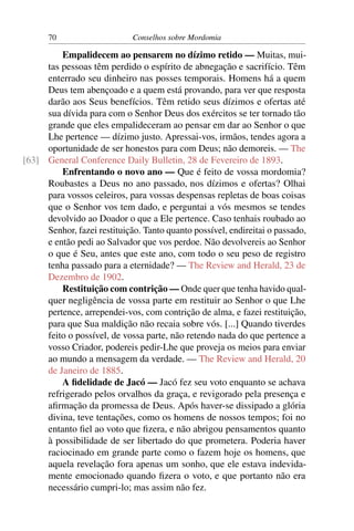 70                     Conselhos sobre Mordomia

         Empalidecem ao pensarem no dízimo retido — Muitas, mui-
     tas pessoas têm perdido o espírito de abnegação e sacrifício. Têm
     enterrado seu dinheiro nas posses temporais. Homens há a quem
     Deus tem abençoado e a quem está provando, para ver que resposta
     darão aos Seus benefícios. Têm retido seus dízimos e ofertas até
     sua dívida para com o Senhor Deus dos exércitos se ter tornado tão
     grande que eles empalideceram ao pensar em dar ao Senhor o que
     Lhe pertence — dízimo justo. Apressai-vos, irmãos, tendes agora a
     oportunidade de ser honestos para com Deus; não demoreis. — The
[63] General Conference Daily Bulletin, 28 de Fevereiro de 1893.
         Enfrentando o novo ano — Que é feito de vossa mordomia?
     Roubastes a Deus no ano passado, nos dízimos e ofertas? Olhai
     para vossos celeiros, para vossas despensas repletas de boas coisas
     que o Senhor vos tem dado, e perguntai a vós mesmos se tendes
     devolvido ao Doador o que a Ele pertence. Caso tenhais roubado ao
     Senhor, fazei restituição. Tanto quanto possível, endireitai o passado,
     e então pedi ao Salvador que vos perdoe. Não devolvereis ao Senhor
     o que é Seu, antes que este ano, com todo o seu peso de registro
     tenha passado para a eternidade? — The Review and Herald, 23 de
     Dezembro de 1902.
         Restituição com contrição — Onde quer que tenha havido qual-
     quer negligência de vossa parte em restituir ao Senhor o que Lhe
     pertence, arrependei-vos, com contrição de alma, e fazei restituição,
     para que Sua maldição não recaia sobre vós. [...] Quando tiverdes
     feito o possível, de vossa parte, não retendo nada do que pertence a
     vosso Criador, podereis pedir-Lhe que proveja os meios para enviar
     ao mundo a mensagem da verdade. — The Review and Herald, 20
     de Janeiro de 1885.
         A ﬁdelidade de Jacó — Jacó fez seu voto enquanto se achava
     refrigerado pelos orvalhos da graça, e revigorado pela presença e
     aﬁrmação da promessa de Deus. Após haver-se dissipado a glória
     divina, teve tentações, como os homens de nossos tempos; foi no
     entanto ﬁel ao voto que ﬁzera, e não abrigou pensamentos quanto
     à possibilidade de ser libertado do que prometera. Poderia haver
     raciocinado em grande parte como o fazem hoje os homens, que
     aquela revelação fora apenas um sonho, que ele estava indevida-
     mente emocionado quando ﬁzera o voto, e que portanto não era
     necessário cumpri-lo; mas assim não fez.
 