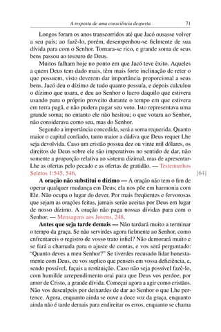 A resposta de uma consciência desperta           71

    Longos foram os anos transcorridos até que Jacó ousasse volver
a seu país; ao fazê-lo, porém, desempenhou-se ﬁelmente de sua
dívida para com o Senhor. Tornara-se rico, e grande soma de seus
bens passou ao tesouro de Deus.
    Muitos falham hoje no ponto em que Jacó teve êxito. Aqueles
a quem Deus tem dado mais, têm mais forte inclinação de reter o
que possuem, visto deverem dar importância proporcional a seus
bens. Jacó deu o dízimo de tudo quanto possuía, e depois calculou
o dízimo que usara, e deu ao Senhor o lucro daquilo que estivera
usando para o próprio proveito durante o tempo em que estivera
em terra pagã, e não pudera pagar seu voto. Isto representava uma
grande soma; no entanto ele não hesitou; o que votara ao Senhor,
não considerava como seu, mas do Senhor.
    Segundo a importância concedida, será a soma requerida. Quanto
maior o capital conﬁado, tanto maior a dádiva que Deus requer Lhe
seja devolvida. Caso um cristão possua dez ou vinte mil dólares, os
direitos de Deus sobre ele são imperativos no sentido de dar, não
somente a proporção relativa ao sistema dizimal, mas de apresentar-
Lhe as ofertas pelo pecado e as ofertas de gratidão. — Testemunhos
Seletos 1:545, 546.                                                   [64]
    A oração não substitui o dízimo — A oração não tem o ﬁm de
operar qualquer mudança em Deus; ela nos põe em harmonia com
Ele. Não ocupa o lugar do dever. Por mais freqüentes e fervorosas
que sejam as orações feitas, jamais serão aceitas por Deus em lugar
de nosso dízimo. A oração não paga nossas dívidas para com o
Senhor. — Mensagens aos Jovens, 248.
    Antes que seja tarde demais — Não tardará muito a terminar
o tempo da graça. Se não servirdes agora ﬁelmente ao Senhor, como
enfrentareis o registro de vosso trato inﬁel? Não demorará muito e
se fará a chamada para o ajuste de contas, e vos será perguntado:
“Quanto deves a meu Senhor?” Se tiverdes recusado lidar honesta-
mente com Deus, eu vos suplico que penseis em vossa deﬁciência, e,
sendo possível, façais a restituição. Caso não seja possível fazê-lo,
com humilde arrependimento orai para que Deus vos perdoe, por
amor de Cristo, a grande dívida. Começai agora a agir como cristãos.
Não vos desculpeis por deixardes de dar ao Senhor o que Lhe per-
tence. Agora, enquanto ainda se ouve a doce voz da graça, enquanto
ainda não é tarde demais para endireitar os erros, enquanto se chama
 