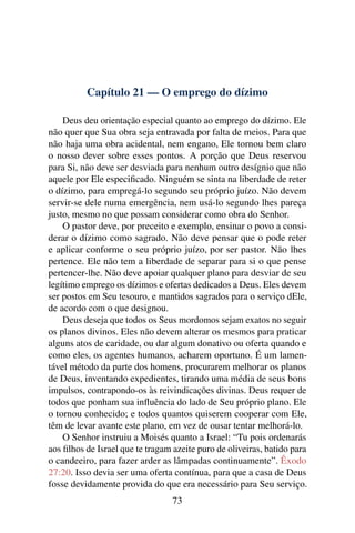 Capítulo 21 — O emprego do dízimo

    Deus deu orientação especial quanto ao emprego do dízimo. Ele
não quer que Sua obra seja entravada por falta de meios. Para que
não haja uma obra acidental, nem engano, Ele tornou bem claro
o nosso dever sobre esses pontos. A porção que Deus reservou
para Si, não deve ser desviada para nenhum outro desígnio que não
aquele por Ele especiﬁcado. Ninguém se sinta na liberdade de reter
o dízimo, para empregá-lo segundo seu próprio juízo. Não devem
servir-se dele numa emergência, nem usá-lo segundo lhes pareça
justo, mesmo no que possam considerar como obra do Senhor.
    O pastor deve, por preceito e exemplo, ensinar o povo a consi-
derar o dízimo como sagrado. Não deve pensar que o pode reter
e aplicar conforme o seu próprio juízo, por ser pastor. Não lhes
pertence. Ele não tem a liberdade de separar para si o que pense
pertencer-lhe. Não deve apoiar qualquer plano para desviar de seu
legítimo emprego os dízimos e ofertas dedicados a Deus. Eles devem
ser postos em Seu tesouro, e mantidos sagrados para o serviço dEle,
de acordo com o que designou.
    Deus deseja que todos os Seus mordomos sejam exatos no seguir
os planos divinos. Eles não devem alterar os mesmos para praticar
alguns atos de caridade, ou dar algum donativo ou oferta quando e
como eles, os agentes humanos, acharem oportuno. É um lamen-
tável método da parte dos homens, procurarem melhorar os planos
de Deus, inventando expedientes, tirando uma média de seus bons
impulsos, contrapondo-os às reivindicações divinas. Deus requer de
todos que ponham sua inﬂuência do lado de Seu próprio plano. Ele
o tornou conhecido; e todos quantos quiserem cooperar com Ele,
têm de levar avante este plano, em vez de ousar tentar melhorá-lo.
    O Senhor instruiu a Moisés quanto a Israel: “Tu pois ordenarás
aos ﬁlhos de Israel que te tragam azeite puro de oliveiras, batido para
o candeeiro, para fazer arder as lâmpadas continuamente”. Êxodo
27:20. Isso devia ser uma oferta contínua, para que a casa de Deus
fosse devidamente provida do que era necessário para Seu serviço.
                                  73
 