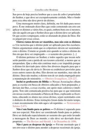 74                    Conselhos sobre Mordomia

     Seu povo de hoje precisa lembrar que a casa de culto é propriedade
     do Senhor, e que deve ser escrupulosamente cuidada. Mas o fundo
     para essa obra não deve provir do dízimo.
         Uma mensagem muito clara, deﬁnida, me foi dada para nosso
     povo. É-me ordenado dizer-lhes que estão cometendo um erro em
[66] aplicar os dízimos a vários ﬁns, os quais, embora bons em si mesmos,
     não são aquilo em que o Senhor disse que o dízimo deve ser aplicado.
     Os que assim o empregam, estão-se afastando do plano de Deus. Ele
     os julgará por essas coisas.
         Outros ramos devem ser mantidos, mas não com os dízimos
     — Um raciocina que o dízimo pode ser aplicado para ﬁns escolares.
     Outros argumentam ainda que os colportores devem ser sustentados
     com o dízimo. Comete-se grande erro quando se retira o dízimo do
     ﬁm em que deve ser empregado — o sustento dos pastores. [...]
         O dízimo pertence ao Senhor, e todos aqueles que tocam nele
     serão punidos com a perda de seu tesouro celestial, a menos que se
     arrependam. Que a obra não continue mais a ser impedida porque
     o dízimo foi desviado para vários ﬁns diversos daquele para que o
     Senhor disse que ele devia ir. Devem-se estabelecer provisões para
     esses outros ramos da obra. Eles devem ser mantidos, mas não do
     dízimo. Deus não mudou; o dízimo tem de ser ainda empregado para
     a manutenção do ministério. — Obreiros Evangélicos, 224-227.
         Inclui os professores de Bíblia — Nossas Associações olham
     para as escolas em busca de obreiros educados e bem preparados, e
     deviam dar-lhes, a essas escolas, um apoio mais caloroso e inteli-
     gente. Tem sido comunicada positiva luz para que os que ministram
     em nossas escolas ensinando a Palavra de Deus, explicando as Escri-
     turas, educando os alunos nas coisas divinas, sejam sustentados com
     o dinheiro do dízimo. Estas instruções foram dadas há muito tempo,
     e mais recentemente têm sido aqui e ali repetidas. — Testemunhos
     Seletos 2:473.
         Não é um fundo para os pobres — O dízimo é separado para
     um uso especial. Não deve ser considerado fundo para os pobres.
     Deve ser dedicado especialmente ao sustento dos que estão levando
     a mensagem de Deus ao mundo; e não deve ser desviado desse
     propósito. — The Review and Herald, 1 de Dezembro de 1896.
         Não é para as despesas da igreja — Foi-me mostrado que é
     um erro usar o dízimo para atender a despesas ocasionais da igreja.
 