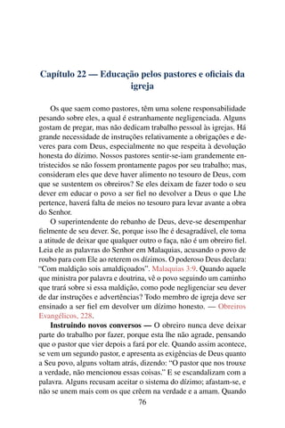 Capítulo 22 — Educação pelos pastores e oﬁciais da
                    igreja

     Os que saem como pastores, têm uma solene responsabilidade
pesando sobre eles, a qual é estranhamente negligenciada. Alguns
gostam de pregar, mas não dedicam trabalho pessoal às igrejas. Há
grande necessidade de instruções relativamente a obrigações e de-
veres para com Deus, especialmente no que respeita à devolução
honesta do dízimo. Nossos pastores sentir-se-iam grandemente en-
tristecidos se não fossem prontamente pagos por seu trabalho; mas,
consideram eles que deve haver alimento no tesouro de Deus, com
que se sustentem os obreiros? Se eles deixam de fazer todo o seu
dever em educar o povo a ser ﬁel no devolver a Deus o que Lhe
pertence, haverá falta de meios no tesouro para levar avante a obra
do Senhor.
     O superintendente do rebanho de Deus, deve-se desempenhar
ﬁelmente de seu dever. Se, porque isso lhe é desagradável, ele toma
a atitude de deixar que qualquer outro o faça, não é um obreiro ﬁel.
Leia ele as palavras do Senhor em Malaquias, acusando o povo de
roubo para com Ele ao reterem os dízimos. O poderoso Deus declara:
“Com maldição sois amaldiçoados”. Malaquias 3:9. Quando aquele
que ministra por palavra e doutrina, vê o povo seguindo um caminho
que trará sobre si essa maldição, como pode negligenciar seu dever
de dar instruções e advertências? Todo membro de igreja deve ser
ensinado a ser ﬁel em devolver um dízimo honesto. — Obreiros
Evangélicos, 228.
     Instruindo novos conversos — O obreiro nunca deve deixar
parte do trabalho por fazer, porque esta lhe não agrade, pensando
que o pastor que vier depois a fará por ele. Quando assim acontece,
se vem um segundo pastor, e apresenta as exigências de Deus quanto
a Seu povo, alguns voltam atrás, dizendo: “O pastor que nos trouxe
a verdade, não mencionou essas coisas.” E se escandalizam com a
palavra. Alguns recusam aceitar o sistema do dízimo; afastam-se, e
não se unem mais com os que crêem na verdade e a amam. Quando
                                 76
 