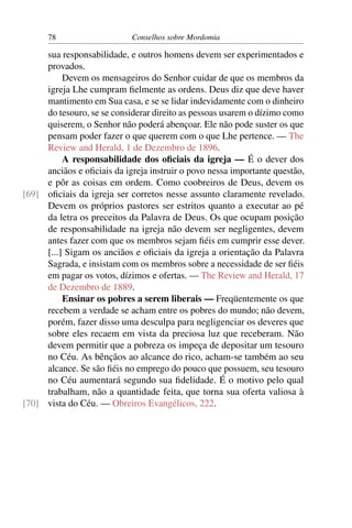78                    Conselhos sobre Mordomia

     sua responsabilidade, e outros homens devem ser experimentados e
     provados.
          Devem os mensageiros do Senhor cuidar de que os membros da
     igreja Lhe cumpram ﬁelmente as ordens. Deus diz que deve haver
     mantimento em Sua casa, e se se lidar indevidamente com o dinheiro
     do tesouro, se se considerar direito as pessoas usarem o dízimo como
     quiserem, o Senhor não poderá abençoar. Ele não pode suster os que
     pensam poder fazer o que querem com o que Lhe pertence. — The
     Review and Herald, 1 de Dezembro de 1896.
          A responsabilidade dos oﬁciais da igreja — É o dever dos
     anciãos e oﬁciais da igreja instruir o povo nessa importante questão,
     e pôr as coisas em ordem. Como coobreiros de Deus, devem os
[69] oﬁciais da igreja ser corretos nesse assunto claramente revelado.
     Devem os próprios pastores ser estritos quanto a executar ao pé
     da letra os preceitos da Palavra de Deus. Os que ocupam posição
     de responsabilidade na igreja não devem ser negligentes, devem
     antes fazer com que os membros sejam ﬁéis em cumprir esse dever.
     [...] Sigam os anciãos e oﬁciais da igreja a orientação da Palavra
     Sagrada, e insistam com os membros sobre a necessidade de ser ﬁéis
     em pagar os votos, dízimos e ofertas. — The Review and Herald, 17
     de Dezembro de 1889.
          Ensinar os pobres a serem liberais — Freqüentemente os que
     recebem a verdade se acham entre os pobres do mundo; não devem,
     porém, fazer disso uma desculpa para negligenciar os deveres que
     sobre eles recaem em vista da preciosa luz que receberam. Não
     devem permitir que a pobreza os impeça de depositar um tesouro
     no Céu. As bênçãos ao alcance do rico, acham-se também ao seu
     alcance. Se são ﬁéis no emprego do pouco que possuem, seu tesouro
     no Céu aumentará segundo sua ﬁdelidade. É o motivo pelo qual
     trabalham, não a quantidade feita, que torna sua oferta valiosa à
[70] vista do Céu. — Obreiros Evangélicos, 222.
 