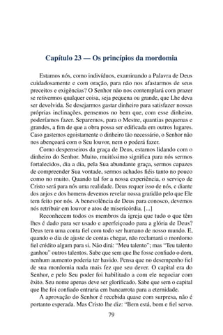 Capítulo 23 — Os princípios da mordomia

    Estamos nós, como indivíduos, examinando a Palavra de Deus
cuidadosamente e com oração, para não nos afastarmos de seus
preceitos e exigências? O Senhor não nos contemplará com prazer
se retivermos qualquer coisa, seja pequena ou grande, que Lhe deva
ser devolvida. Se desejarmos gastar dinheiro para satisfazer nossas
próprias inclinações, pensemos no bem que, com esse dinheiro,
poderíamos fazer. Separemos, para o Mestre, quantias pequenas e
grandes, a ﬁm de que a obra possa ser ediﬁcada em outros lugares.
Caso gastemos egoistamente o dinheiro tão necessário, o Senhor não
nos abençoará com o Seu louvor, nem o poderá fazer.
    Como despenseiros da graça de Deus, estamos lidando com o
dinheiro do Senhor. Muito, muitíssimo signiﬁca para nós sermos
fortalecidos, dia a dia, pela Sua abundante graça, sermos capazes
de compreender Sua vontade, sermos achados ﬁéis tanto no pouco
como no muito. Quando tal for a nossa experiência, o serviço de
Cristo será para nós uma realidade. Deus requer isso de nós, e diante
dos anjos e dos homens devemos revelar nossa gratidão pelo que Ele
tem feito por nós. A benevolência de Deus para conosco, devemos
nós retribuir em louvor e atos de misericórdia. [...]
    Reconhecem todos os membros da igreja que tudo o que têm
lhes é dado para ser usado e aperfeiçoado para a glória de Deus?
Deus tem uma conta ﬁel com todo ser humano de nosso mundo. E,
quando o dia de ajuste de contas chegar, não reclamará o mordomo
ﬁel crédito algum para si. Não dirá: “Meu talento”; mas “Teu talento
ganhou” outros talentos. Sabe que sem que lhe fosse conﬁado o dom,
nenhum aumento poderia ter havido. Pensa que no desempenho ﬁel
de sua mordomia nada mais fez que seu dever. O capital era do
Senhor, e pelo Seu poder foi habilitado a com ele negociar com
êxito. Seu nome apenas deve ser gloriﬁcado. Sabe que sem o capital
que lhe foi conﬁado entraria em bancarrota para a eternidade.
    A aprovação do Senhor é recebida quase com surpresa, não é
portanto esperada. Mas Cristo lhe diz: “Bem está, bom e ﬁel servo.
                                 79
 