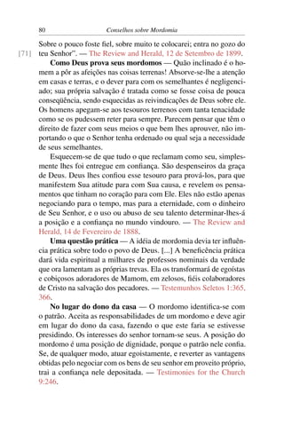 80                    Conselhos sobre Mordomia

     Sobre o pouco foste ﬁel, sobre muito te colocarei; entra no gozo do
[71] teu Senhor”. — The Review and Herald, 12 de Setembro de 1899.
         Como Deus prova seus mordomos — Quão inclinado é o ho-
     mem a pôr as afeições nas coisas terrenas! Absorve-se-lhe a atenção
     em casas e terras, e o dever para com os semelhantes é negligenci-
     ado; sua própria salvação é tratada como se fosse coisa de pouca
     conseqüência, sendo esquecidas as reivindicações de Deus sobre ele.
     Os homens apegam-se aos tesouros terrenos com tanta tenacidade
     como se os pudessem reter para sempre. Parecem pensar que têm o
     direito de fazer com seus meios o que bem lhes aprouver, não im-
     portando o que o Senhor tenha ordenado ou qual seja a necessidade
     de seus semelhantes.
         Esquecem-se de que tudo o que reclamam como seu, simples-
     mente lhes foi entregue em conﬁança. São despenseiros da graça
     de Deus. Deus lhes conﬁou esse tesouro para prová-los, para que
     manifestem Sua atitude para com Sua causa, e revelem os pensa-
     mentos que tinham no coração para com Ele. Eles não estão apenas
     negociando para o tempo, mas para a eternidade, com o dinheiro
     de Seu Senhor, e o uso ou abuso de seu talento determinar-lhes-á
     a posição e a conﬁança no mundo vindouro. — The Review and
     Herald, 14 de Fevereiro de 1888.
         Uma questão prática — A idéia de mordomia devia ter inﬂuên-
     cia prática sobre todo o povo de Deus. [...] A beneﬁcência prática
     dará vida espiritual a milhares de professos nominais da verdade
     que ora lamentam as próprias trevas. Ela os transformará de egoístas
     e cobiçosos adoradores de Mamom, em zelosos, ﬁéis colaboradores
     de Cristo na salvação dos pecadores. — Testemunhos Seletos 1:365,
     366.
         No lugar do dono da casa — O mordomo identiﬁca-se com
     o patrão. Aceita as responsabilidades de um mordomo e deve agir
     em lugar do dono da casa, fazendo o que este faria se estivesse
     presidindo. Os interesses do senhor tornam-se seus. A posição do
     mordomo é uma posição de dignidade, porque o patrão nele conﬁa.
     Se, de qualquer modo, atuar egoistamente, e reverter as vantagens
     obtidas pelo negociar com os bens de seu senhor em proveito próprio,
     trai a conﬁança nele depositada. — Testimonies for the Church
     9:246.
 