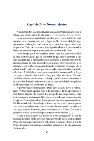 Capítulo 24 — Nossos talentos

    A parábola dos talentos devidamente compreendida, excluirá a
cobiça, que Deus chama de idolatria. — Testemunhos Seletos 1:365.
    Deus tem concedido talentos aos homens — um intelecto para
inventar, um coração para ser o lugar de Seu trono, afeições que
extravasem em bênçãos para outros, uma consciência para convencer
do pecado. Cada um tem recebido algo do Mestre, e devem todos
fazer sua parte em suprir as necessidades da obra de Deus.
    Deus deseja que Seus obreiros olhem para Ele como o Doador
de tudo que possuem, que se lembrem de que tudo o que têm e são
vem daquele que é maravilhoso em conselho e grande em obra. O
delicado toque da mão do médico, seu poder sobre os nervos e os
músculos, seu conhecimento do delicado organismo do corpo, são a
sabedoria do poder divino, para ser usada em prol da humanidade
sofredora. A habilidade com que o carpinteiro usa o martelo, a força
com que o ferreiro faz retinir a bigorna, vêm de Deus. Ele tem
conﬁado talentos aos homens, e deseja que O procurem em busca
de conselho. Poderão assim usar-Lhe os dons com infalível aptidão,
testiﬁcando que são coobreiros de Deus.
    A propriedade é um talento. Deus envia a Seu povo a mensa-
gem: “Vende tudo quanto tens e dá esmolas.” Tudo que temos é,
sem dúvida alguma, do Senhor. Ele nos pede que despertemos, para
levar uma parte do fardo de Sua causa, a ﬁm de que Sua obra possa
prosperar. Todo cristão deve desempenhar sua parte como mordomo
ﬁel. Os métodos de Deus são judiciosos e certos, e devemos negociar
com nossas moedas e notas devolvendo-Lhe nossas ofertas voluntá-
rias, para manter Sua obra, para levar pessoas a Cristo. Grandes e
pequenas somas devem ﬂuir para o tesouro do Senhor. [...]
    A fala é um talento. De todos os dons concedidos à família
humana, nenhum outro deve ser mais apreciado que o dom de falar.
Deve ser usado para declarar a sabedoria e o maravilhoso amor de
Deus. Assim devem os tesouros da Sua sabedoria e da Sua graça ser
comunicados.
                                82
 