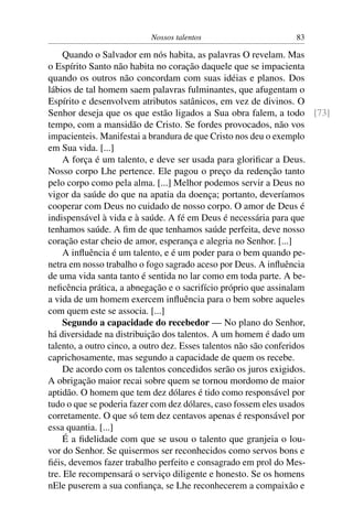 Nossos talentos                     83

     Quando o Salvador em nós habita, as palavras O revelam. Mas
o Espírito Santo não habita no coração daquele que se impacienta
quando os outros não concordam com suas idéias e planos. Dos
lábios de tal homem saem palavras fulminantes, que afugentam o
Espírito e desenvolvem atributos satânicos, em vez de divinos. O
Senhor deseja que os que estão ligados a Sua obra falem, a todo [73]
tempo, com a mansidão de Cristo. Se fordes provocados, não vos
impacienteis. Manifestai a brandura de que Cristo nos deu o exemplo
em Sua vida. [...]
     A força é um talento, e deve ser usada para gloriﬁcar a Deus.
Nosso corpo Lhe pertence. Ele pagou o preço da redenção tanto
pelo corpo como pela alma. [...] Melhor podemos servir a Deus no
vigor da saúde do que na apatia da doença; portanto, deveríamos
cooperar com Deus no cuidado de nosso corpo. O amor de Deus é
indispensável à vida e à saúde. A fé em Deus é necessária para que
tenhamos saúde. A ﬁm de que tenhamos saúde perfeita, deve nosso
coração estar cheio de amor, esperança e alegria no Senhor. [...]
     A inﬂuência é um talento, e é um poder para o bem quando pe-
netra em nosso trabalho o fogo sagrado aceso por Deus. A inﬂuência
de uma vida santa tanto é sentida no lar como em toda parte. A be-
neﬁcência prática, a abnegação e o sacrifício próprio que assinalam
a vida de um homem exercem inﬂuência para o bem sobre aqueles
com quem este se associa. [...]
     Segundo a capacidade do recebedor — No plano do Senhor,
há diversidade na distribuição dos talentos. A um homem é dado um
talento, a outro cinco, a outro dez. Esses talentos não são conferidos
caprichosamente, mas segundo a capacidade de quem os recebe.
     De acordo com os talentos concedidos serão os juros exigidos.
A obrigação maior recai sobre quem se tornou mordomo de maior
aptidão. O homem que tem dez dólares é tido como responsável por
tudo o que se poderia fazer com dez dólares, caso fossem eles usados
corretamente. O que só tem dez centavos apenas é responsável por
essa quantia. [...]
     É a ﬁdelidade com que se usou o talento que granjeia o lou-
vor do Senhor. Se quisermos ser reconhecidos como servos bons e
ﬁéis, devemos fazer trabalho perfeito e consagrado em prol do Mes-
tre. Ele recompensará o serviço diligente e honesto. Se os homens
nEle puserem a sua conﬁança, se Lhe reconhecerem a compaixão e
 