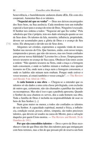 84                    Conselhos sobre Mordomia

     benevolência, e humildemente andarem diante dEle, Ele com eles
     cooperará. Aumentar-lhes-á os talentos.
         “Negociai até que eu venha” — Deus nos deixou encarregados
     dos Seus bens, na Sua ausência. Cada mordomo tem um trabalho
     especial a fazer para o avanço do reino de Deus. Ninguém é escusado.
     O Senhor nos ordena a todos: “Negociai até que Eu venha.” Pela
     sabedoria que Lhe é própria, tem-nos dado orientação quanto ao uso
     de Seus dons. Os talentos da fala, memória, inﬂuência, propriedade,
     devem ser acumulados para a glória de Deus e o avanço de Seu
[74] reino. Ele abençoará o devido uso de Seus dons.
         Alegamos ser cristãos, esperarmos a segunda vinda de nosso
     Senhor nas nuvens do Céu. Que faremos, então, com nosso tempo,
     compreensão e posses, que não são nossos, mas nos foram conﬁados
     para provar nossa ﬁdelidade? Levemo-los a Jesus. Empreguemos
     nossos tesouros no avanço de Sua causa. Obedecer-Lhe-emos assim
     a ordem: “Não ajunteis tesouros na Terra, onde a traça e a ferrugem
     tudo consomem, e onde os ladrões minam e roubam; mas ajuntai
     tesouros no Céu, onde nem a traça nem a ferrugem consomem, e
     onde os ladrões não minam nem roubam. Porque onde estiver o
     vosso tesouro, aí estará também o vosso coração”. — The Review
     and Herald, 9 de Abril de 1901.
         A cada homem a sua obra — Chegou-se a entender que os
     talentos só são dados a uma certa classe privilegiada, com exclusão
     de outros que, certamente, não são chamados a partilhar das tarefas
     ou recompensas. Mas não é isso o que a parábola apresenta. Quando
     o Senhor da casa chamou os servos, deu a cada homem sua obra.
     Toda a família de Deus é incluída na responsabilidade de usar os
     bens de Seu Senhor. [...]
         Num grau maior ou menor, a todos são conﬁados os talentos
     de seu Senhor. A capacidade espiritual, mental e física, a inﬂuên-
     cia, condição social, posses, afetos, simpatia, são todos preciosos
     talentos, que devem ser usados na causa do Mestre, para a salvação
     daqueles por quem Cristo morreu. — The Review and Herald, 26 de
     Outubro de 1911.
         Por que são concedidos talentos — Deve o povo de Deus reco-
     nhecer o fato de que Deus não lhes deu talentos para que enriqueçam
     com bens terrenos, mas a ﬁm de que possam pôr de reserva um bom
 