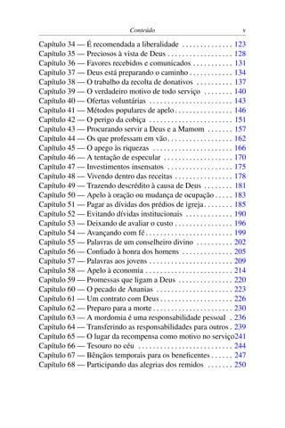 Conteúdo                                      v

Capítulo 34 — É recomendada a liberalidade . . . . . . . . . . . . . . 123
Capítulo 35 — Preciosos à vista de Deus . . . . . . . . . . . . . . . . . . 128
Capítulo 36 — Favores recebidos e comunicados . . . . . . . . . . . 131
Capítulo 37 — Deus está preparando o caminho . . . . . . . . . . . . 134
Capítulo 38 — O trabalho da recolta de donativos . . . . . . . . . . 137
Capítulo 39 — O verdadeiro motivo de todo serviço . . . . . . . . 140
Capítulo 40 — Ofertas voluntárias . . . . . . . . . . . . . . . . . . . . . . . 143
Capítulo 41 — Métodos populares de apelo . . . . . . . . . . . . . . . . 146
Capítulo 42 — O perigo da cobiça . . . . . . . . . . . . . . . . . . . . . . . 151
Capítulo 43 — Procurando servir a Deus e a Mamom . . . . . . . 157
Capítulo 44 — Os que professam em vão . . . . . . . . . . . . . . . . . . 162
Capítulo 45 — O apego às riquezas . . . . . . . . . . . . . . . . . . . . . . 166
Capítulo 46 — A tentação de especular . . . . . . . . . . . . . . . . . . . 170
Capítulo 47 — Investimentos insensatos . . . . . . . . . . . . . . . . . . 175
Capítulo 48 — Vivendo dentro das receitas . . . . . . . . . . . . . . . . 178
Capítulo 49 — Trazendo descrédito à causa de Deus . . . . . . . . 181
Capítulo 50 — Apelo à oração ou mudança de ocupação . . . . . 183
Capítulo 51 — Pagar as dívidas dos prédios de igreja . . . . . . . . 185
Capítulo 52 — Evitando dívidas institucionais . . . . . . . . . . . . . 190
Capítulo 53 — Deixando de avaliar o custo . . . . . . . . . . . . . . . . 196
Capítulo 54 — Avançando com fé . . . . . . . . . . . . . . . . . . . . . . . . 199
Capítulo 55 — Palavras de um conselheiro divino . . . . . . . . . . 202
Capítulo 56 — Conﬁado à honra dos homens . . . . . . . . . . . . . . 205
Capítulo 57 — Palavras aos jovens . . . . . . . . . . . . . . . . . . . . . . . 209
Capítulo 58 — Apelo à economia . . . . . . . . . . . . . . . . . . . . . . . . 214
Capítulo 59 — Promessas que ligam a Deus . . . . . . . . . . . . . . . 220
Capítulo 60 — O pecado de Ananias . . . . . . . . . . . . . . . . . . . . . 223
Capítulo 61 — Um contrato com Deus . . . . . . . . . . . . . . . . . . . . 226
Capítulo 62 — Preparo para a morte . . . . . . . . . . . . . . . . . . . . . . 230
Capítulo 63 — A mordomia é uma responsabilidade pessoal . 236
Capítulo 64 — Transferindo as responsabilidades para outros . 239
Capítulo 65 — O lugar da recompensa como motivo no serviço241
Capítulo 66 — Tesouro no céu . . . . . . . . . . . . . . . . . . . . . . . . . . 244
Capítulo 67 — Bênçãos temporais para os beneﬁcentes . . . . . . 247
Capítulo 68 — Participando das alegrias dos remidos . . . . . . . 250
 