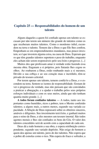 Capítulo 25 — Responsabilidades do homem de um
                    talento

    Alguns daqueles a quem foi conﬁado apenas um talento se es-
cusam por não terem um número tão grande de talentos como os
que receberam muitos talentos. Como o mordomo inﬁel, escon-
dem na terra o talento. Temem dar a Deus o que Ele lhes conﬁou.
Empenham-se em empreendimentos mundanos, mas pouco inves-
tem, se é que investem alguma coisa, na causa de Deus. Esperam que
os que têm grandes talentos suportem o peso do trabalho, enquanto
eles acham não serem responsáveis pelo seu êxito e progresso. [...]
    Muitos dos que professam amar à verdade estão fazendo essa
mesma obra. Enganam a si próprios, pois Satanás lhes cegou os
olhos. Ao roubarem a Deus, estão roubando mais a si mesmos.
Devido a sua cobiça e ao seu coração mau e incrédulo, têm-se
privado do tesouro celestial.
    Por terem apenas um talento, temem conﬁá-lo a Deus, e o es-
condem na terra. Sentem-se isentos de responsabilidade. Gostam de
ver o progresso da verdade, mas não pensam que são convidados
a praticar a abnegação, e a ajudar o trabalho pelos seus próprios
esforços individuais e com os seus meios, ainda que não tenham
quantia muito grande. [...]
    A todos foram conﬁados talentos — A todos, tanto aos im-
portantes como humildes, ricos e pobres, tem o Mestre conferido
talentos; a alguns mais, a outros menos, segundo sua variada ca-
pacidade. A bênção de Deus repousará sobre os obreiros sinceros,
amáveis e diligentes. Seu investimento terá êxito, e ganhará muitos
para o reino de Deus, e eles mesmos um tesouro imortal. São todos
agentes morais e lhes são conﬁados os bens do Céu. O valor dos
talentos concedidos será de acordo com a capacidade de cada um.
    Deus dá a todo homem a sua obra, e espera retribuição corres-
pondente, segundo seu variado depósito. Não exige do homem a
quem deu apenas um talento, juros de dez talentos. Não espera que
o pobre dê esmolas como o rico. Não espera do fraco e sofredor, a
                                 86
 