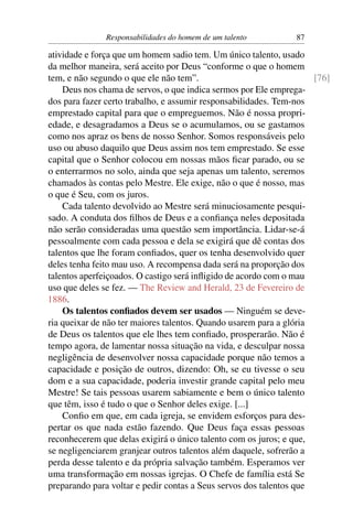 Responsabilidades do homem de um talento         87

atividade e força que um homem sadio tem. Um único talento, usado
da melhor maneira, será aceito por Deus “conforme o que o homem
tem, e não segundo o que ele não tem”.                               [76]
    Deus nos chama de servos, o que indica sermos por Ele emprega-
dos para fazer certo trabalho, e assumir responsabilidades. Tem-nos
emprestado capital para que o empreguemos. Não é nossa propri-
edade, e desagradamos a Deus se o acumulamos, ou se gastamos
como nos apraz os bens de nosso Senhor. Somos responsáveis pelo
uso ou abuso daquilo que Deus assim nos tem emprestado. Se esse
capital que o Senhor colocou em nossas mãos ﬁcar parado, ou se
o enterrarmos no solo, ainda que seja apenas um talento, seremos
chamados às contas pelo Mestre. Ele exige, não o que é nosso, mas
o que é Seu, com os juros.
    Cada talento devolvido ao Mestre será minuciosamente pesqui-
sado. A conduta dos ﬁlhos de Deus e a conﬁança neles depositada
não serão consideradas uma questão sem importância. Lidar-se-á
pessoalmente com cada pessoa e dela se exigirá que dê contas dos
talentos que lhe foram conﬁados, quer os tenha desenvolvido quer
deles tenha feito mau uso. A recompensa dada será na proporção dos
talentos aperfeiçoados. O castigo será inﬂigido de acordo com o mau
uso que deles se fez. — The Review and Herald, 23 de Fevereiro de
1886.
    Os talentos conﬁados devem ser usados — Ninguém se deve-
ria queixar de não ter maiores talentos. Quando usarem para a glória
de Deus os talentos que ele lhes tem conﬁado, prosperarão. Não é
tempo agora, de lamentar nossa situação na vida, e desculpar nossa
negligência de desenvolver nossa capacidade porque não temos a
capacidade e posição de outros, dizendo: Oh, se eu tivesse o seu
dom e a sua capacidade, poderia investir grande capital pelo meu
Mestre! Se tais pessoas usarem sabiamente e bem o único talento
que têm, isso é tudo o que o Senhor deles exige. [...]
    Conﬁo em que, em cada igreja, se envidem esforços para des-
pertar os que nada estão fazendo. Que Deus faça essas pessoas
reconhecerem que delas exigirá o único talento com os juros; e que,
se negligenciarem granjear outros talentos além daquele, sofrerão a
perda desse talento e da própria salvação também. Esperamos ver
uma transformação em nossas igrejas. O Chefe de família está Se
preparando para voltar e pedir contas a Seus servos dos talentos que
 
