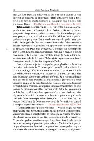 88                     Conselhos sobre Mordomia

     lhes conﬁou. Deus Se apiade então dos que nada fazem! Os que
     ouvirem as palavras de aprovação: “Bem está, servo bom e ﬁel”,
     terão feito bem no aperfeiçoamento de sua capacidade e meios, para
     a glória de Deus. — The Review and Herald, 14 de Março de 1878.
         Talentos não desenvolvidos — Alguns estão prontos a dar se-
     gundo o que têm, e acham que Deus não tem mais a exigir deles,
     porquanto não possuem muitos recursos. Não têm rendas que pos-
     sam poupar das necessidades da família. Muitos desses, porém,
     poder-se-iam perguntar: Estou eu dando segundo poderia ter pos-
     suído? O desígnio de Deus era que suas faculdades físicas e mentais
     fossem empregadas. Alguns não têm aproveitado da melhor maneira
[77] as aptidões que Deus lhes concedeu. O homem foi contemplado
     com o labor. Este foi ligado à maldição, pois que o pecado o tornou
     necessário. O bem-estar físico, mental e moral do homem torna ne-
     cessária uma vida de útil labor. “Não sejais vagarosos no cuidado”,
     é a recomendação do inspirado apóstolo Paulo.
         Pessoa alguma, seja rica, seja pobre, pode gloriﬁcar a Deus por
     uma vida de indolência. Todo o capital possuído pelos pobres, é o
     tempo e as forças físicas; e muitas vezes isto é gasto no amor da
     comodidade e em descuidosa indolência, de modo que nada têm
     para levar a seu Senhor em dízimos e ofertas. Se a homens cristãos
     falta sabedoria para trabalhar da maneira mais proveitosa, e fazer
     judicioso emprego de suas faculdades físicas e mentais, deveriam
     ter humildade e mansidão de espírito para receber conselhos de seus
     irmãos, de modo que o melhor discernimento deles lhes possa suprir
     as deﬁciências. Muitos pobres agora satisfeitos com não fazer coisa
     alguma em benefício de seus semelhantes e para o progresso da
     causa de Deus, muito poderiam fazer, caso o quisessem. São tão
     responsáveis diante de Deus por seu capital de forças físicas, como é
     o rico pelo capital em dinheiro. — Testemunhos Seletos 1:379, 380.
         Responsabilizados pela força física — Vi que os que não têm
     propriedade mas possuem força física, são perante Deus responsá-
     veis por ela. Devem ser diligentes no trabalho e de espírito fervoroso;
     não devem deixar que os que têm posses façam todo o sacrifício.
     Vi que eles podem sacriﬁcar, e que é seu dever fazê-lo, da mesma
     maneira que os que possuem propriedades. Muitas vezes, porém,
     os que não possuem bens não compreendem que se podem negar a
     si mesmos de muitas maneiras, podem gastar menos consigo mes-
 