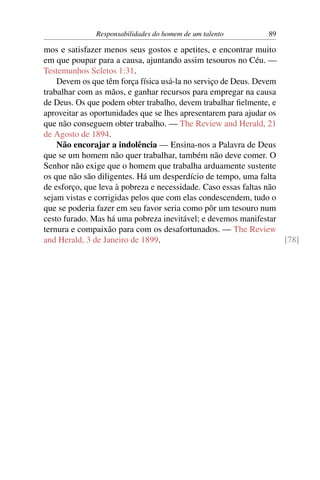 Responsabilidades do homem de um talento         89

mos e satisfazer menos seus gostos e apetites, e encontrar muito
em que poupar para a causa, ajuntando assim tesouros no Céu. —
Testemunhos Seletos 1:31.
    Devem os que têm força física usá-la no serviço de Deus. Devem
trabalhar com as mãos, e ganhar recursos para empregar na causa
de Deus. Os que podem obter trabalho, devem trabalhar ﬁelmente, e
aproveitar as oportunidades que se lhes apresentarem para ajudar os
que não conseguem obter trabalho. — The Review and Herald, 21
de Agosto de 1894.
    Não encorajar a indolência — Ensina-nos a Palavra de Deus
que se um homem não quer trabalhar, também não deve comer. O
Senhor não exige que o homem que trabalha arduamente sustente
os que não são diligentes. Há um desperdício de tempo, uma falta
de esforço, que leva à pobreza e necessidade. Caso essas faltas não
sejam vistas e corrigidas pelos que com elas condescendem, tudo o
que se poderia fazer em seu favor seria como pôr um tesouro num
cesto furado. Mas há uma pobreza inevitável; e devemos manifestar
ternura e compaixão para com os desafortunados. — The Review
and Herald, 3 de Janeiro de 1899.                                   [78]
 