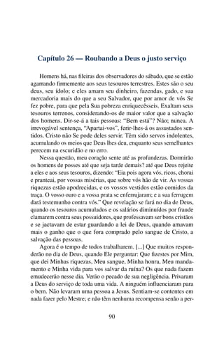 Capítulo 26 — Roubando a Deus o justo serviço

    Homens há, nas ﬁleiras dos observadores do sábado, que se estão
agarrando ﬁrmemente aos seus tesouros terrestres. Estes são o seu
deus, seu ídolo; e eles amam seu dinheiro, fazendas, gado, e sua
mercadoria mais do que a seu Salvador, que por amor de vós Se
fez pobre, para que pela Sua pobreza enriquecêsseis. Exaltam seus
tesouros terrenos, considerando-os de maior valor que a salvação
dos homens. Dir-se-á a tais pessoas: “Bem está”? Não; nunca. A
irrevogável sentença, “Apartai-vos”, ferir-lhes-á os assustados sen-
tidos. Cristo não Se pode deles servir. Têm sido servos indolentes,
acumulando os meios que Deus lhes deu, enquanto seus semelhantes
perecem na escuridão e no erro.
    Nessa questão, meu coração sente até as profundezas. Dormirão
os homens de posses até que seja tarde demais? até que Deus rejeite
a eles e aos seus tesouros, dizendo: “Eia pois agora vós, ricos, chorai
e pranteai, por vossas misérias, que sobre vós hão de vir. As vossas
riquezas estão apodrecidas, e os vossos vestidos estão comidos da
traça. O vosso ouro e a vossa prata se enferrujaram; e a sua ferrugem
dará testemunho contra vós.” Que revelação se fará no dia de Deus,
quando os tesouros acumulados e os salários diminuídos por fraude
clamarem contra seus possuidores, que professavam ser bons cristãos
e se jactavam de estar guardando a lei de Deus, quando amavam
mais o ganho que o que fora comprado pelo sangue de Cristo, a
salvação das pessoas.
    Agora é o tempo de todos trabalharem. [...] Que muitos respon-
derão no dia de Deus, quando Ele perguntar: Que ﬁzestes por Mim,
que dei Minhas riquezas, Meu sangue, Minha honra, Meu manda-
mento e Minha vida para vos salvar da ruína? Os que nada fazem
emudecerão nesse dia. Verão o pecado de sua negligência. Privaram
a Deus do serviço de toda uma vida. A ninguém inﬂuenciaram para
o bem. Não levaram uma pessoa a Jesus. Sentiam-se contentes em
nada fazer pelo Mestre; e não têm nenhuma recompensa senão a per-

                                  90
 