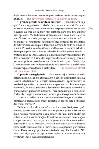 Roubando a Deus o justo serviço           91

dição eterna. Perecem com os ímpios, embora professassem seguir
a Cristo. — The Review and Herald, 14 de Março de 1878.
     O grande pecado de cristãos professos — Todo homem, seja
qual for seu negócio ou proﬁssão, deve tornar a causa de Deus seu
primeiro interesse; não somente deve empregar seus talentos para [79]
o avanço da obra do Senhor, mas também, para esse ﬁm, cultivar
suas aptidões. Muito homem dedica meses e anos à aquisição de
um ofício ou proﬁssão para que se possa tornar trabalhador de êxito
no mundo; e, no entanto, nenhum esforço especial faz no sentido
de cultivar os talentos que o tornariam obreiro de êxito na vinha do
Senhor. Perverteu suas faculdades, malbaratou os talentos. Mostrou
desrespeito para com o Mestre celestial. Esse é o grande pecado do
professo povo de Deus. Servem a si mesmos e servem ao mundo. Po-
dem ter o nome de ﬁnancistas sagazes e de êxito; mas negligenciam
aumentar, pelo uso, os talentos que Deus lhes deu para o Seu serviço.
O tato mundano está se desenvolvendo pelo exercício; o espiritual se
está enfraquecendo devido à inatividade. — The Review and Herald,
1 de Janeiro de 1884.
     O pecado da negligência — Se aqueles cujos talentos se estão
enferrujando pela inércia buscassem o auxílio do Espírito Santo, e
fossem trabalhar, ver-se-ia muito mais realizado. Urgentes apelos de
auxílio despertariam os corações; e a resposta seria: “Faremos o que
pudermos, na nossa fraqueza e ignorância, buscando o auxílio do
grande Mestre para obter sabedoria.” Será que em meio a todas essas
portas abertas para serem úteis, a esses patéticos pedidos de auxí-
lio, homens e mulheres ainda se assentarão de braços cruzados ou
empregarão apenas esses braços no trabalho egoísta para a obtenção
das coisas terrenas?
     “Vós sois a luz do mundo”, disse Jesus aos discípulos. Quão
poucos, porém, estão cônscios de seu próprio poder e inﬂuência;
quão poucos reconhecem o que poderiam fazer para ajudar aos
outros e ser-lhes uma bênção. Envolvem seu talento num lenço e
o sepultam na terra, e se jactam de possuir a mais recomendável
humildade. Mas os livros do Céu testiﬁcam contra esses indolentes
como sendo servos ociosos e ímpios que estão pecando gravemente
contra Deus, ao negligenciarem o trabalho que Ele lhes deu. Não
terão desculpas para dar, quando os registros celestes se abrirem,
revelando-lhes a evidente negligência.
 