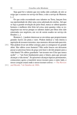 92                    Conselhos sobre Mordomia

           Seja qual for o talento que nos tenha sido conﬁado, de nós se
     exige que o usemos no serviço de Deus, e não a serviço de Mamom.
     [...]
           Os que estão escondendo seus talentos na Terra, lançam fora
     sua oportunidade de obter uma coroa adornada de estrelas. Até que
     se faça a grande revelação do juízo ﬁnal, nunca se saberá quantos
     homens e mulheres têm feito tal coisa, nem quantas vidas se ex-
     tinguiram nas trevas porque os talentos dados por Deus têm sido
     enterrados nos negócios, em vez de serem usados no serviço do
     Doador. [...]
           Homens [...] podem interessar-se em minas que proporcionem
     grandes lucros em prata e ouro. Podem dedicar a vida inteira à
     aquisição de tesouros terrestres, mas morrem e deixam tudo para trás.
[80] Não podem levar um dólar consigo, para os enriquecer no grande
     além. São sábios esses homens? Não serão loucos em deixarem
     passar as preciosas horas da graça sem fazer o devido preparo para a
     vida futura? Os sábios guardarão “um tesouro nos Céus que nunca
     acabe” — “um bom fundamento para o futuro, para que possam
     alcançar a vida eterna”. Se quisermos alcançar riquezas permanentes,
     comecemos agora a transferir nosso tesouro para o outro lado, e
     nosso coração estará onde o nosso tesouro estiver. — The Review
[81] and Herald, 7 de Outubro de 1884.
 