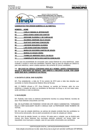 Quarta-feira
2 de Outubro de 2013
2 - Ano VIII - Nº 1062
Itiruçu
CERTIFICAÇÃO DIGITAL: L6R74KZGH3KWRPWDXCRIXW
Esta edição encontra-se no site: www.itirucu.ba.io.org.br em servidor certificado ICP-BRASIL
CANDIDATOS POR ORDEM NUMÉRICA E ALFABÉTICA:
NÚMERO NOME
01 CARLA FABIANA N. BITENCOURT
02 ERICA DIANA ASSIS DOS SANTOS
03 GEOVANE OLIVEIRA C. DE CARVALHO
04 GILSINEIA ANDRADE SILVA SOUZA
05 GUSTAVO SANTANA CONCEIÇÃO
06 JACKSON NOGUEIRA OLIVEIRA
07 LADI DIANA SANTANA PEREIRA
08 MARIA DO SOCORRO SANTOS DE SOUZA
09 MARIALVA SOUZA VIEIRA
10 THAMILLIS ANDRADE DOS S. DA SILVA
11 VANDERLETE MOTA DOS SANTOS GONÇALVES
b) em caso de possibilidade da concessão pela Justiça Eleitoral de urnas eletrônicas , estas
conterão o número e nome dos candidatos, devendo, seja no caso de votação por cédula ou
pelo meio eletrônico, serem votados apenas e tão somente 05 (cinco) candidatos.
3.2. EM CASO DA CÉDULA CONTENHA MAIS DE 5 NOMES, SERÃO CONSIDERADAS
NULAS E ANULADAS DE PRONTO, SEM DIREITO A RECURSO ALGUM, POR QUEM
QUER QUE SEJA, CANDIDATO OU FISCAL.
4. DA DATA E LOCAL DAS ELEIÇÕES
4.1. Fica estabelecida a data de 19 de outubro de 2013 para a data das eleições que
ocorrerão no Centro Educacional Adalicio Silva de Novaes.
4.2. O CMDCA oficiará a 37ª. Zona Eleitoral, no sentido de fornecer, além da urna
eletrônica, a relação de todos os candidatos do Município de Itiruçu e, só com base nesta,
serão admitidos a votar os eleitores.
5. DA ELEIÇÃO
5.1. Poderão votar todos os eleitores devidamente inscritos na Justiça Eleitoral, munidos de
seus Título Eleitoral e documento com foto.
5.2. OS ELEITORES SÓ PODERÁO VOTAR EM ATÉ CINCO CANDIDATOS, TORNANDO
NULA E SEM QUALQUER VALOR A CÉDULA QUE ULTRAPASSAR ESSE NÚMERO DE
VOTOS;
5.3. Em caso de votação eletrônica, as cabines de votação conterão lista dos candidatos na
forma acima estruturada, não se assim procedendo em caso de votação por cédula;
5.4. No local da eleição haverá, no mínimo, 04 salas para a votação, que se dividirá pelo
número dos títulos eleitorais dos munícipes eleitores, podendo, em tempo hábil, ser
requisitado novo local para a votação, caso em que serão comunicados aos candidatos.
 