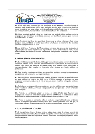 5.5. Cada mesa será composta por um Presidente e dois Mesários, escolhidos entre os
membros das organizações civis e pelo Ministério Público e/ou Procuradoria Municipal,
sendo obrigatório que cada cédula será rubricada pelo presidente da mesa e, pelo menos,
por um dos mesários, ficando vedada a assinatura dos fiscais dos candidatos.
5.6. Cada candidato poderá indicar um fiscal, que não poderá utilizar qualquer meio de
propaganda que identifique o candidato, devendo ser identificado apenas, pelo nome de
fiscal em camisa ou crachá.
5.7. O Presidente da Mesa têm autoridade de convocar a policia militar para fazer retirar
qualquer fiscal, candidato ou eleitor que estiver tumultuando o andamento das eleições,
proibindo-o de permanecer no local.
5.8. Ao critério do Presidente da Mesa, acaso, em razão do número dos candidatos, a
aglomeração dos fiscais impedirem de alguma forma o bom andamento do pleito, deverá
reversar estes pelo tempo que achar conveniente, não podendo ultrapassar 2:00 h (duas
horas).
6. DA PROPAGANDA DOS CANDIDATOS
6.1. É permitida a propaganda de candidatos, por suas próprias custas, por meio de anúncios
luminosos, folhetos, faixas, cartazes, meios eletrônicos ou outros meios de comunicação de
massa, bem como nos veículos de acesso direto aos eleitores como mala direta e
correspondências. São vedadas as inscrições e/ou pinturas em locais públicos ou
particulares.
6.2. Fica vedado, a qualquer candidato, vínculo político partidário em suas propagandas ou
atos públicos, sob pena de ter seu registro anulado.
6.3. As propagandas por meio de cartazes, folhetos, anúncios luminosos só serão permitidas
em vias públicas, do horário das 8:00 hs às 17:00 hs, devendo o candidato, ou seus
prepostos, a retirarem, sob pena de não o fazendo, serem recolhido pelo poder público e
inutilizadas.
6.4. Poderão os candidatos utilizar carros de som em vias públicas, mas apenas de terça a
sexta, vedado os sábados, domingos e segundas-feiras, sob pena de serem canceladas
suas inscrições.
6.5. Poderão os candidatos utilizar os meios de rádio difusão para fazerem suas
propagandas, sendo que, antes da divulgação deverão o CMDCA e os produtores da rádios,
estipularem um horário determinado, que não poderá ocorrer após às 20:00 hs.
6.6. Todos os custos de campanha são de exclusiva responsabilidade dos candidatos,
vedada a campanha por financiamento público e/ou político partidária, caso em que, se
comprovado, perderá o candidato a inscrição, ficando impedido de ser votado no pleito.
7. DO TRANSPORTE DE ELEITORES
7.1. O transporte de eleitores da zona rural ou urbana para o local de votação correrão por
conta e risco dos candidatos, ficando vedado transportar por meio de veículos impróprios, em
situação irregular frente aos órgãos de trânsito, bem como a condução por pessoa sem a
devida habilitação.
 