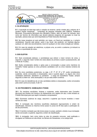 Quarta-feira
2 de Outubro de 2013
4 - Ano VIII - Nº 1062
Itiruçu
CERTIFICAÇÃO DIGITAL: L6R74KZGH3KWRPWDXCRIXW
Esta edição encontra-se no site: www.itirucu.ba.io.org.br em servidor certificado ICP-BRASIL
8. DA APURAÇÃO
8.1. A apuração se dará logo após a votação se encerrar, sendo criadas até o máximo de 4
(quatro) mesas receptoras, compostas de pessoas indicadas pelo CMDCA, Prefeitura
Municipal, Procuradoria Municipal e/ou Ministério Público, além de quem for indicado, bem
como por técnico de informática que deverá elaborar programa de apuração no local da
apuração, pessoa essa que será requisitada ao Poder Executivo Municipal.
8.2. Na mesa receptora só será admitido, por mesa, um fiscal por candidato ou, o próprio
candidato(a). Quando este estiver, sairá o seu fiscal, não podendo, em hipótese alguma,
qualquer um, além dos escrutinadores, tocar em qualquer um dos votos (votação por cédula).
8.3. Em caso da votação ser eletrônica, a própria urna, ao emitir a zerésima, já indicará os
eleitos e a quantidade de votos.
9. DOS ELEITOS
9.1. Será considerada eleito(a), o candidato(a) que obtiver o maior número de votos, o
segundo, o segundo maior número de votos abaixo do primeiro e assim sucessivamente, até
o limite de 10 (dez) .
9.2. Serão considerados eleitos e aptos para a convocação e posse como membros do
Conselho Tutelar apenas os cinco primeiros candidatos com os cinco maiores números de
votos.
9.3. Os cinco candidatos posteriores, ou seja, o 6º, 7º, 8º, 9º e 10º, serão considerados
suplentes, sendo convocados e empossados, caso e quando algum, ou alguns dos cinco
candidatos anteriores, desistirem ou perderem o cargo de Conselheiro Tutelar, sempre
seguindo a ordem de votos alcançados, e só por esta ordem numérica.
9.4. Em caso de desistência de um dos candidatos eleitos e empossados, serão convocados
pela ordem acima enunciado, 6 até 10.
10. DO PROVIMENTO: NOMEAÇÃO E POSSE:
10.1. Os membros escolhidos, titulares e suplentes, serão diplomados pelo Conselho
Municipal dos Direitos da Criança e do Adolescente com registro em ata, e será oficiado ao
Prefeito Municipal para que sejam nomeados e empossados;
10.2. Ocorrendo vacância do cargo, assumirá o suplente que houver recebido o maior
número de votos;
10.3. A nomeação dos membros escolhidos obedecerá rigorosamente à ordem de
classificação, devendo os mesmos tomar posse no prazo de 05 dias após a publicação do
ato de provimento;
10.4. O membro nomeado que não tomar posse no prazo, perderá o direito à sua nomeação
sendo convocado o suplente, seguindo a ordem de classificação;
10.5. A nomeação, bem como todos os atos do presente concurso, será publicada e
divulgada na Prefeitura em site oficial, na Câmara de Vereadores, e na Justiça local.
 
