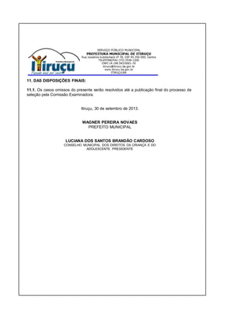 11. DAS DISPOSIÇÕES FINAIS:
11.1. Os casos omissos do presente serão resolvidos até a publicação final do processo de
seleção pela Comissão Examinadora.
Itiruçu, 30 de setembro de 2013.
WAGNER PEREIRA NOVAES
PREFEITO MUNICIPAL
LUCIANA DOS SANTOS BRANDÃO CARDOSO
CONSELHO MUNICIPAL DOS DIREITOS DA CRIANÇA E DO
ADOLESCENTE PRESIDENTE
 